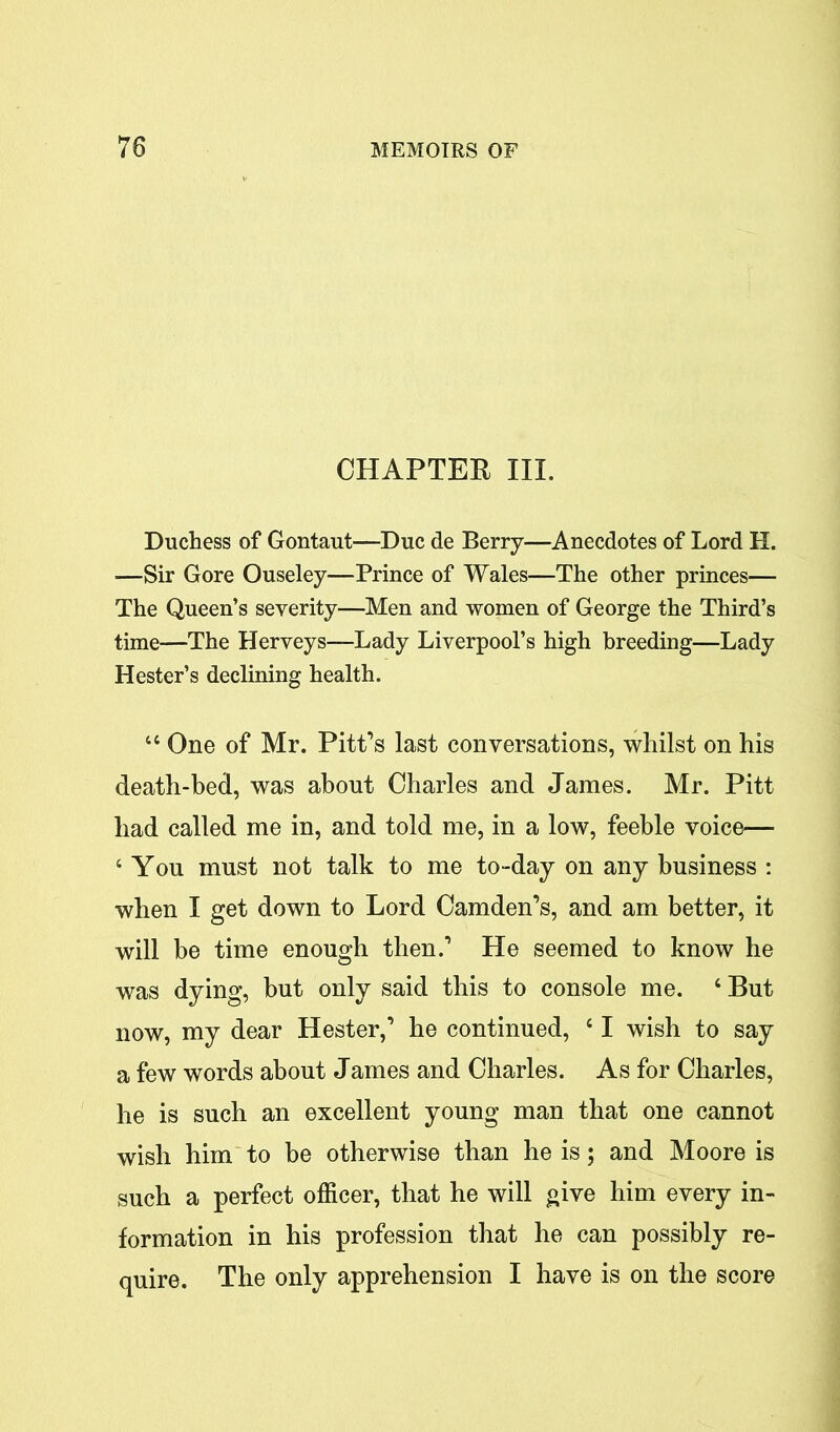 CHAPTER III. Duchess of Gontaut—Due de Berry—Anecdotes of Lord H. —Sir Gore Ouseley—Prince of Wales—The other princes— The Queen’s severity—Men and women of George the Third’s time—The Herveys—Lady Liverpool’s high breeding—Lady Hester’s declining health. 44 One of Mr. Pitt’s last conversations, whilst on his death-bed, was about Charles and James. Mr. Pitt had called me in, and told me, in a low, feeble voice— 4 You must not talk to me to-day on any business : when I get down to Lord Camden’s, and am better, it will be time enough then.’ He seemed to know he was dying, but only said this to console me. 4 But now, my dear Hester,’ he continued, 41 wish to say a few words about James and Charles. As for Charles, he is such an excellent young man that one cannot wish him to be otherwise than he is; and Moore is such a perfect officer, that he will give him every in- formation in his profession that he can possibly re- quire. The only apprehension I have is on the score