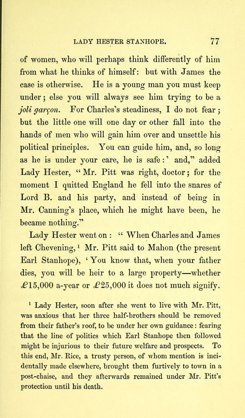 of women, who will perhaps think differently of him from what he thinks of himself: but with James the case is otherwise. He is a young man you must keep under; else you will always see him trying to be a joli gar^on. For Charles’s steadiness, I do not fear ; but the little one will one day or other fall into the hands of men who will gain him over and unsettle his political principles. You can guide him, and, so long as he is under your care, he is safe: ’ and,” added Lady Hester, 44 Mr. Pitt was right, doctor; for the moment I quitted England he fell into the snares of Lord B. and his party, and instead of being in Mr. Canning’s place, which he might have been, he became nothing.” Lady Hester went on : 44 When Charles and James left Chevening,1 * * Mr. Pitt said to Mahon (the present Earl Stanhope), 4 You know that, when your father dies, you will be heir to a large property—whether <P15,000 a-year or <P25,000 it does not much signify. 1 Lady Hester, soon after she went to live with Mr. Pitt, was anxious that her three half-brothers should be removed from their father’s roof, to he under her own guidance: fearing that the line of politics which Earl Stanhope then followed might be injurious to their future welfare and prospects. To this end, Mr. Rice, a trusty person, of whom mention is inci- dentally made elsewhere, brought them furtively to town in a post-chaise, and they afterwards remained under Mr. Pitt’s protection until his death.