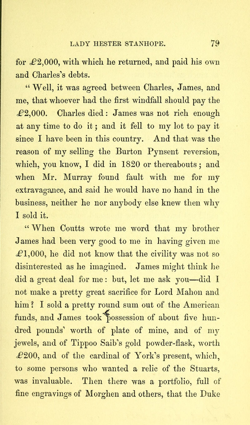 for <P2,000, with which he returned, and paid his own and Charles’s debts. a Well, it was agreed between Charles, James, and me, that whoever had the first windfall should pay the ^2,000. Charles died: James was not rich enough at any time to do it; and it fell to my lot to pay it since I have been in this country. And that was the reason of my selling the Burton Pynsent reversion, which, you know, I did in 1820 or thereabouts; and when Mr. Murray found fault with me for my extravagance, and said he would have no hand in the business, neither he nor anybody else knew then why I sold it. “ When Coutts wrote me word that my brother James had been very good to me in having given me £ 1,000, he did not know that the civility was not so disinterested as he imagined. James might think he did a great deal for me: but, let me ask you—did I not make a pretty great sacrifice for Lord Mahon and him ? I sold a pretty round sum out of the American funds, and James took possession of about five hun- dred pounds’ worth of plate of mine, and of my jewels, and of Tippoo Saib’s gold powder-flask, worth <P200, and of the cardinal of York’s present, which, to some persons who wanted a relic of the Stuarts, was invaluable. Then there was a portfolio, full of fine engravings of Morghen and others, that the Duke