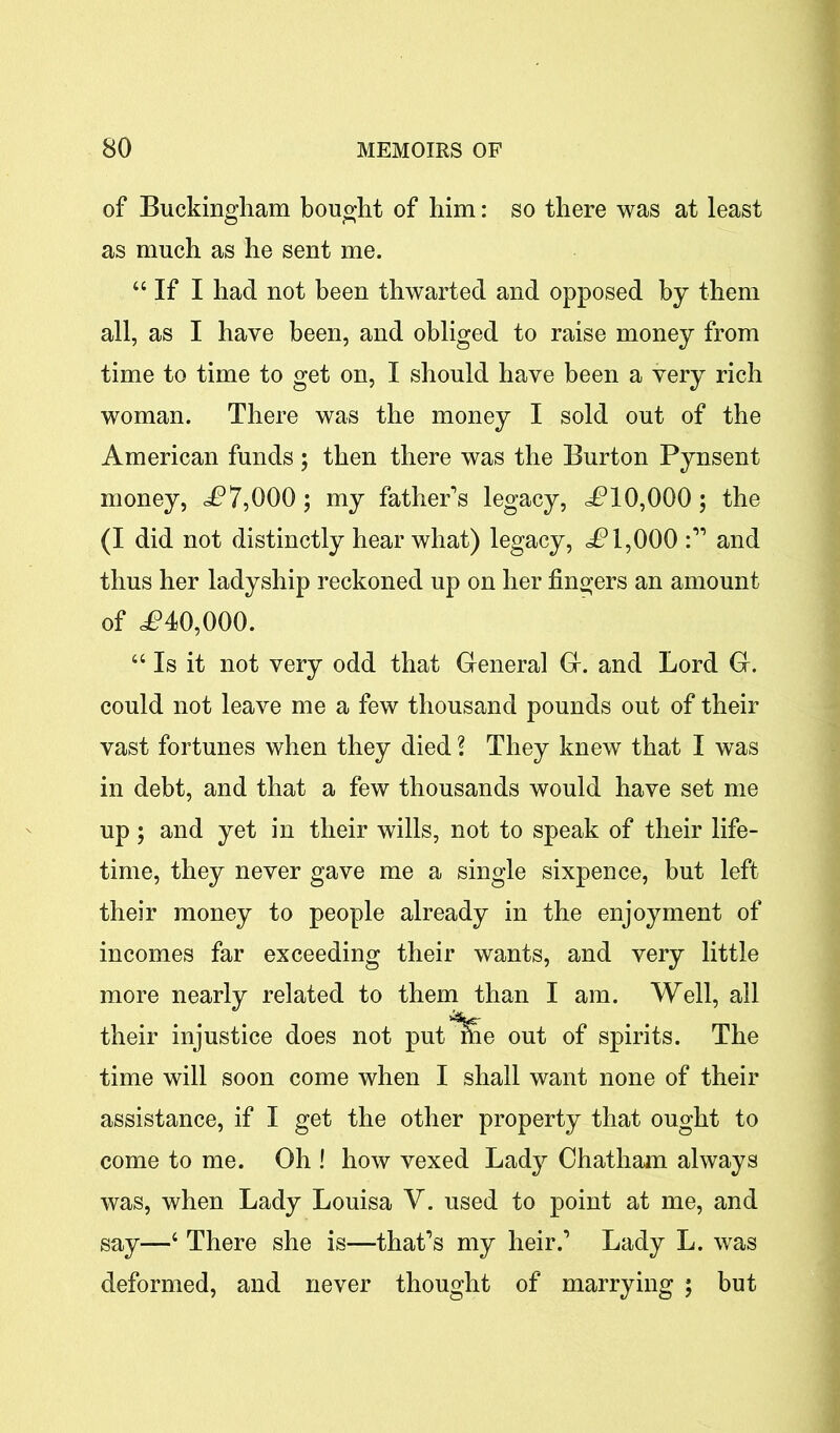 of Buckingham bought of him: so there was at least as much as he sent me. “ If I had not been thwarted and opposed by them all, as I have been, and obliged to raise money from time to time to get on, I should have been a very rich woman. There was the money I sold out of the American funds; then there was the Burton Pynsent money, £7,000; my father’s legacy, £10,000; the (I did not distinctly hear what) legacy, £1,000 and thus her ladyship reckoned up on her fingers an amount of <£40,000. “ Is it not very odd that General G. and Lord G. could not leave me a few thousand pounds out of their vast fortunes when they died \ They knew that I was in debt, and that a few thousands would have set me up ; and yet in their wills, not to speak of their life- time, they never gave me a single sixpence, but left their money to people already in the enjoyment of incomes far exceeding their wants, and very little more nearly related to them than I am. Well, all their injustice does not put^e out of spirits. The time will soon come when I shall want none of their assistance, if I get the other property that ought to come to me. Oh ! how vexed Lady Chatham always was, when Lady Louisa V. used to point at me, and say—c There she is—that’s my heir.’ Lady L. was deformed, and never thought of marrying ; but