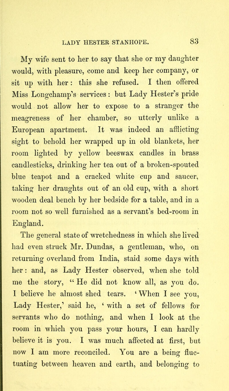 My wife sent to her to say that she or my daughter would, with pleasure, come and keep her company, or sit up with her : this she refused. I then offered Miss Longchamp’s services : but Lady Hesters pride would not allow her to expose to a stranger the meagreness of her chamber, so utterly unlike a European apartment. It was indeed an afflicting sight to behold her wrapped up in old blankets, her room lighted by yellow beeswax candles in brass candlesticks, drinking her tea out of a broken-spouted blue teapot and a cracked white cup and saucer, taking her draughts out of an old cup, with a short wooden deal bench by her bedside for a table, and in a room not so well furnished as a servant’s bed-room in England. The general state of wretchedness in which she lived had even struck Mr. Dundas, a gentleman, who, on returning overland from India, staid some days with her : and, as Lady Hester observed, when she told me the story, 44 He did not know all, as you do. I believe he almost shed tears. 4 When I see you, Lady Hester,’ said he, 4 with a set of fellows for servants who do nothing, and when I look at the room in which you pass your hours, I can hardly believe it is you. I was much affected at first, but now I am more reconciled. You are a being fluc- tuating between heaven and earth, and belonging to