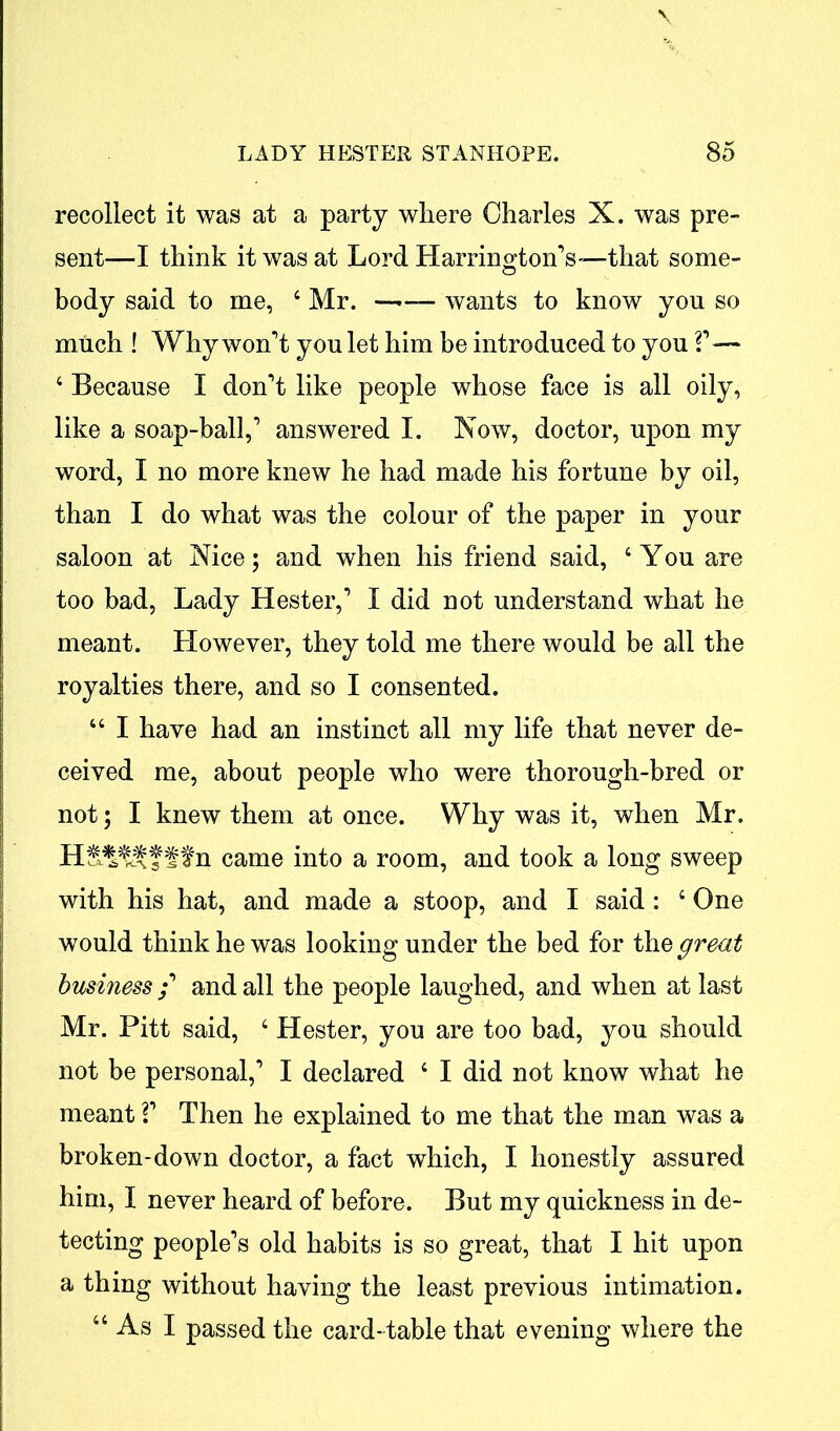 recollect it was at a party where Charles X. was pre- sent—I think it was at Lord Harrington's—that some- body said to me, 4 Mr. —— wants to know you so much ! Why won't you let him be introduced to you V— 4 Because I don't like people whose face is all oily, like a soap-ball,' answered I. Now, doctor, upon my word, I no more knew he had made his fortune by oil, than I do what was the colour of the paper in your saloon at Nice; and when his friend said, 4 You are too bad, Lady Hester,’ I did not understand what he meant. Llowever, they told me there would be all the royalties there, and so I consented. 44 I have had an instinct all my life that never de- ceived me, about people who were thorough-bred or not; I knew them at once. Why was it, when Mr. H&%^fffn came into a room, and took a long sweep with his hat, and made a stoop, and I said : 4 One would think he was looking under the bed for the great business ; and all the people laughed, and when at last Mr. Pitt said, 4 Hester, you are too bad, you should not be personal,’ I declared 4 I did not know what he meant V Then he explained to me that the man was a broken-down doctor, a fact which, I honestly assured him, I never heard of before. But my quickness in de- tecting people’s old habits is so great, that I hit upon a thing without having the least previous intimation. 44 As I passed the card-table that evening where the