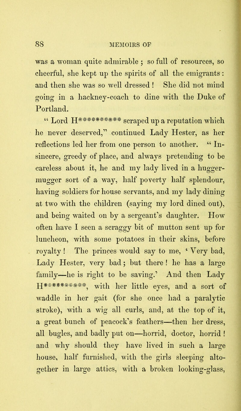 was a woman quite admirable ; so full of resources, so cheerful, she kept up the spirits of all the emigrants: and then she was so well dressed ! She did not mind going in a hackney-coach to dine with the Duke of Portland. 44 Lord scraped up a reputation which he never deserved,” continued Lady Hester, as her reflections led her from one person to another. 44 In- sincere, greedy of place, and always pretending to be careless about it, he and my lady lived in a hugger- mugger sort of a way, half poverty half splendour, having soldiers for house servants, and my lady dining at two with the children (saying my lord dined out), and being waited on by a sergeant’s daughter. How often have I seen a scraggy bit of mutton sent up for luncheon, with some potatoes in their skins, before royalty! The princes would say to me, 4 Very bad, Lady Hester, very bad; but there ! he has a large family—he is right to be saving.’ And then Lady ]q********##? with her little eyes, and a sort of waddle in her gait (for she once had a paralytic stroke), with a wig all curls, and, at the top of it, a great bunch of peacock’s feathers—then her dress, all bugles, and badly put on—horrid, doctor, horrid ! and why should they have lived in such a large house, half furnished, with the girls sleeping alto- gether in large attics, with a broken looking-glass,