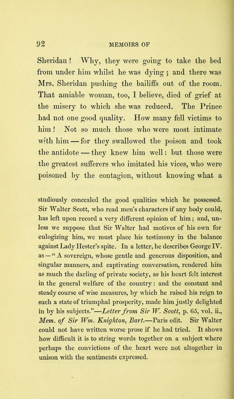 Sheridan ! Why, they were going to take the bed from under him whilst he was dying ; and there was Mrs. Sheridan pushing the bailiffs out of the room. That amiable woman, too, I believe, died of grief at the misery to which she was reduced. The Prince had not one good quality. How many fell victims to him! Not so much those who were most intimate with him — for they swallowed the poison and took the antidote — they knew him well: but those were the greatest sufferers who imitated his vices, who were poisoned by the contagion, without knowing what a studiously concealed the good qualities which he possessed. Sir Walter Scott, who read men’s characters if any body could, has left upon record a very different opinion of him; and, un- less we suppose that Sir Walter had motives of his own for eulogizing him, we must place his testimony in the balance against Lady Hester’s spite. In a letter, he describes George IV. as — “A sovereign, whose gentle and generous disposition, and singular manners, and captivating conversation, rendered him as much the darling of private society, as his heart felt interest in the general welfare of the country: and the constant and steady course of wise measures, by which he raised his reign to such a state of triumphal prosperity, made him justly delighted in by his subjects.”—Letter from Sir W. Scott, p. 65, vol. ii., Mem. of Sir Wm. Knighton, Bart.—Paris edit. Sir Walter could not have written worse prose if he had tried. It shows how difficult it is to string words together on a subject where perhaps the convictions of the heart were not altogether in unison with the sentiments expressed.