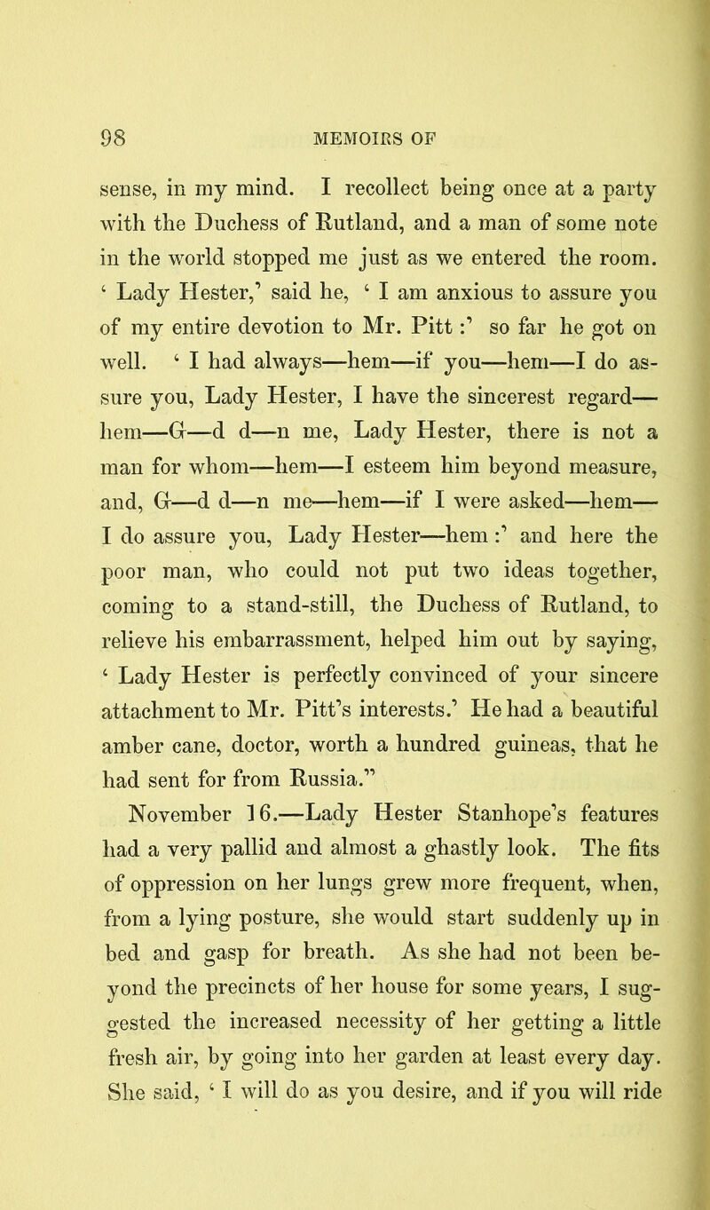 sense, in my mind. I recollect being once at a party with the Duchess of Rutland, and a man of some note in the world stopped me just as we entered the room. 4 Lady Hester,’ said he, 4 I am anxious to assure you of my entire devotion to Mr. Pitt:’ so far he got on well. 4 I had always—hem—if you—hem—I do as- sure you, Lady Hester, I have the sincerest regard— hem—G—d d—-n me, Lady Hester, there is not a man for whom—hem—I esteem him beyond measure, and, G-—d d—n me—hem—if I were asked—hem— I do assure you, Lady Hester—hem:’ and here the poor man, who could not put two ideas together, coming to a stand-still, the Duchess of Rutland, to relieve his embarrassment, helped him out by saying, 4 Lady Hester is perfectly convinced of your sincere attachment to Mr. Pitt’s interests.’ He had a beautiful amber cane, doctor, worth a hundred guineas, that he had sent for from Russia.” November 16.—Lady Hester Stanhope’s features had a very pallid and almost a ghastly look. The fits of oppression on her lungs grew more frequent, when, from a lying posture, she would start suddenly up in bed and gasp for breath. As she had not been be- yond the precincts of her house for some years, I sug- gested the increased necessity of her getting a little fresh air, by going into her garden at least every day. She said, 41 will do as you desire, and if you will ride