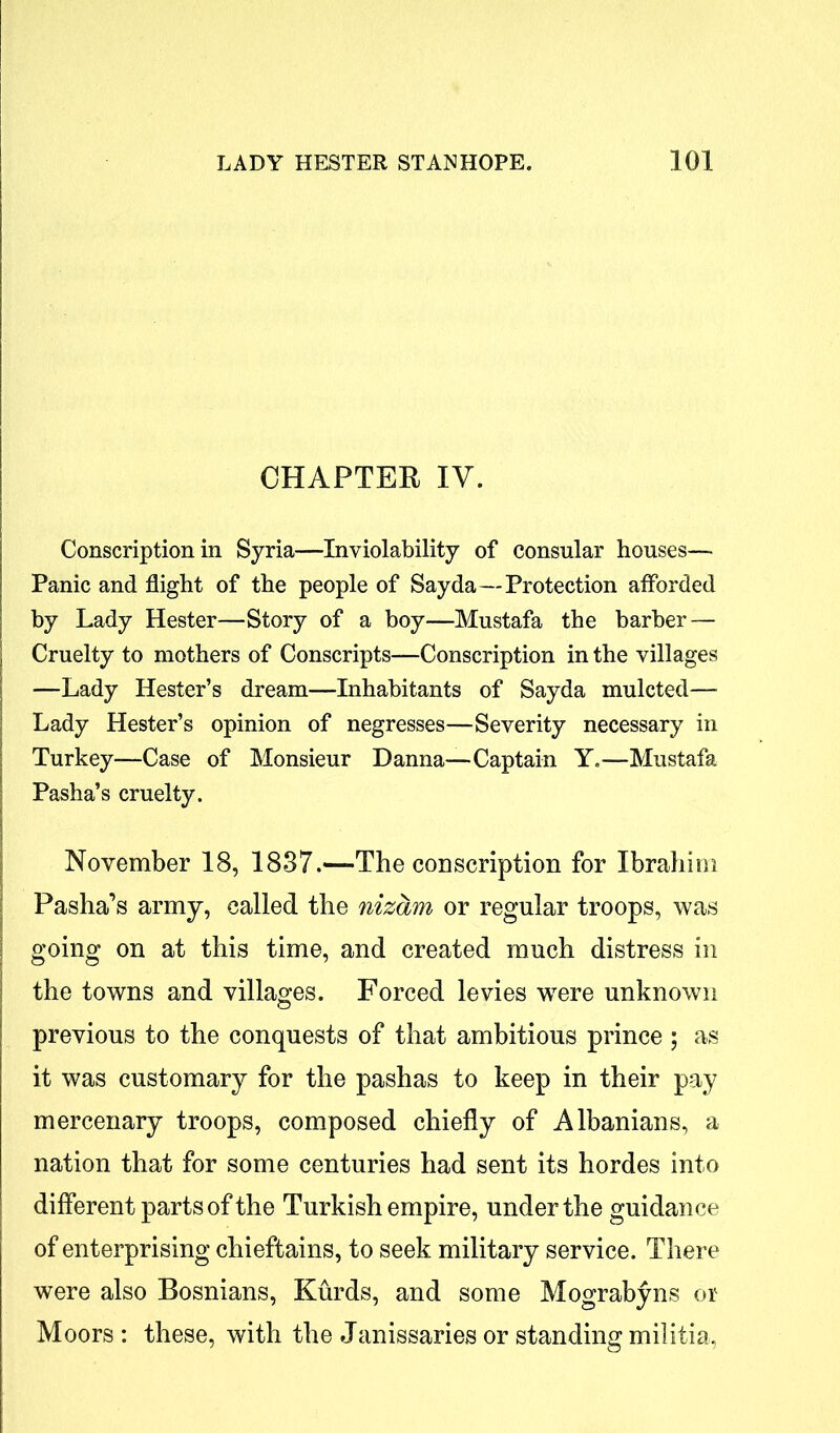 CHAPTER IV. Conscription in Syria—Inviolability of consular houses— Panic and flight of the people of Say da—Protection afforded by Lady Hester—Story of a boy—Mustafa the barber — Cruelty to mothers of Conscripts—Conscription in the villages —Lady Hester’s dream—Inhabitants of Sayda mulcted— Lady Hester’s opinion of negresses—Severity necessary in Turkey—Case of Monsieur Danna—Captain Y.—Mustafa Pasha’s cruelty. November 18, 1837.—The conscription for Ibrahim Pasha’s army, called the nizam or regular troops, was going on at this time, and created much distress in the towns and villages. Forced levies wrere unknown previous to the conquests of that ambitious prince; as it was customary for the pashas to keep in their pay mercenary troops, composed chiefly of Albanians, a nation that for some centuries had sent its hordes into different parts of the Turkish empire, under the guidance of enterprising chieftains, to seek military service. There were also Bosnians, Kurds, and some Mograbyns or Moors : these, with the Janissaries or standing militia,