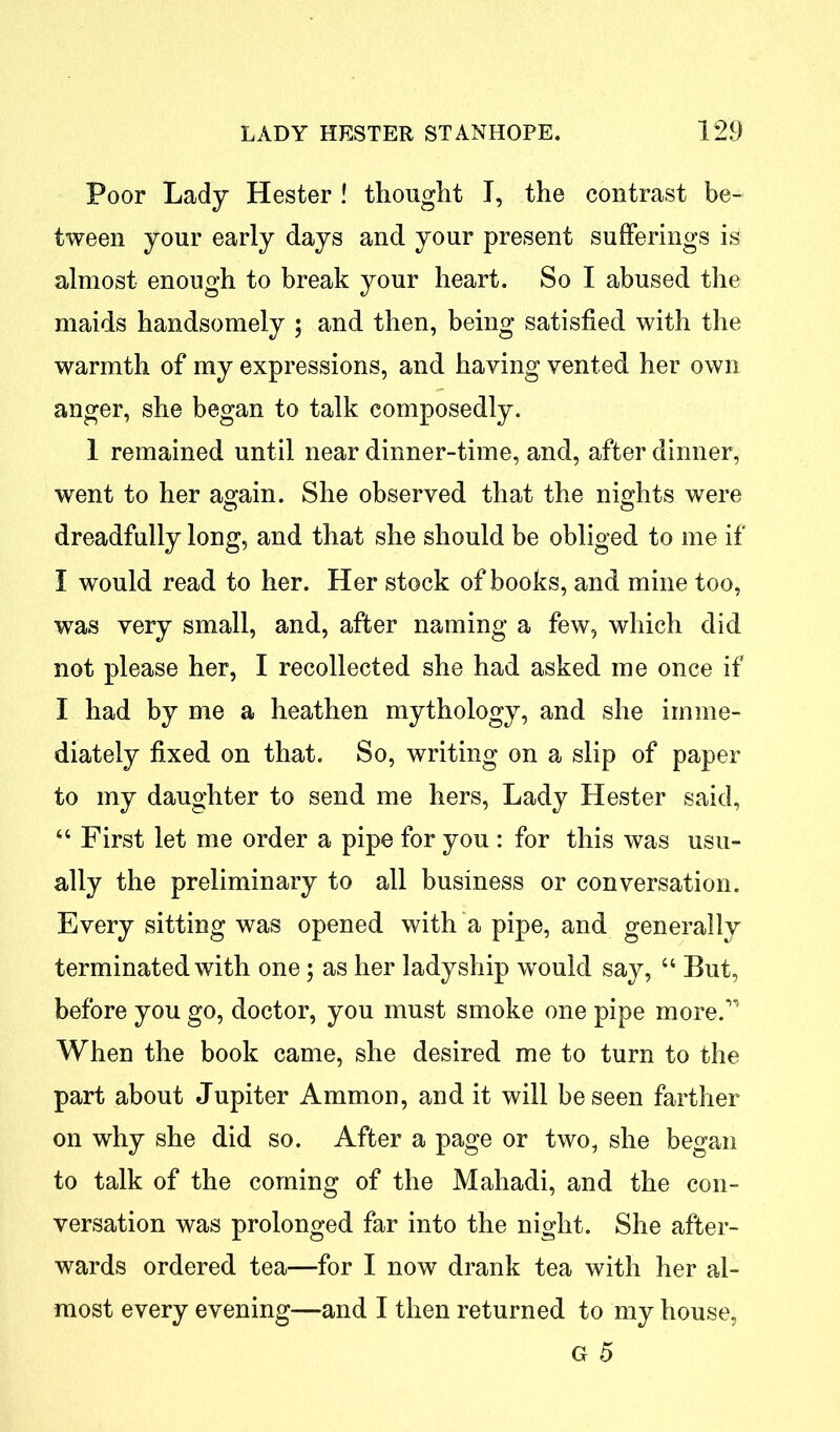 Poor Lady Hester ! thought I, the contrast be- tween your early days and your present sufferings is almost enough to break your heart. So I abused the maids handsomely ; and then, being satisfied with the warmth of my expressions, and having vented her own anger, she began to talk composedly. 1 remained until near dinner-time, and, after dinner, went to her again. She observed that the nights were dreadfully long, and that she should be obliged to me if I would read to her. Her stock of books, and mine too, was very small, and, after naming a few, which did not please her, I recollected she had asked me once if I had by me a heathen mythology, and she imme- diately fixed on that. So, writing on a slip of paper to my daughter to send me hers, Lady Hester said, 44 First let me order a pipe for you : for this was usu- ally the preliminary to all business or conversation. Every sitting was opened with a pipe, and generally terminated with one; as her ladyship would say, 44 But, before you go, doctor, you must smoke one pipe more.” When the book came, she desired me to turn to the part about Jupiter Ammon, and it will be seen farther on why she did so. After a page or two, she began to talk of the coming of the Mahadi, and the con- versation was prolonged far into the night. She after- wards ordered tea—for I now drank tea with her al- most every evening—and I then returned to my house, G 5