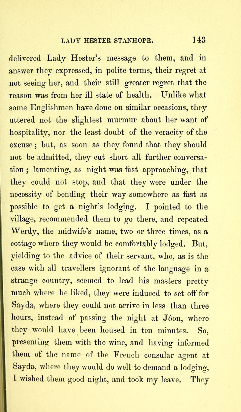 delivered Lady Hester’s message to them, and in answer they expressed, in polite terms, their regret at not seeing her, and their still greater regret that the reason was from her ill state of health. Unlike what some Englishmen have done on similar occasions, they uttered not the slightest murmur about her want of hospitality, nor the least doubt of the veracity of the excuse; but, as soon as they found that they should not be admitted, they cut short all further conversa- tion ; lamenting, as night was fast approaching, that they could not stop, and that they were under the necessity of bending their way somewhere as fast as possible to get a night’s lodging. I pointed to the village, recommended them to go there, and repeated Werdy, the midwife’s name, two or three times, as a cottage where they would be comfortably lodged. But, yielding to the advice of their servant, who, as is the case with all travellers ignorant of the language in a strange country, seemed to lead his masters pretty much where he liked, they were induced to set off for Sayda, where they could not arrive in less than three hours, instead of passing the night at Joon, where they would have been housed in ten minutes. So, presenting them with the wine, and having informed them of the name of the French consular a^ent at Sayda, where they would do well to demand a lodging, I wished them good night, and took my leave. They