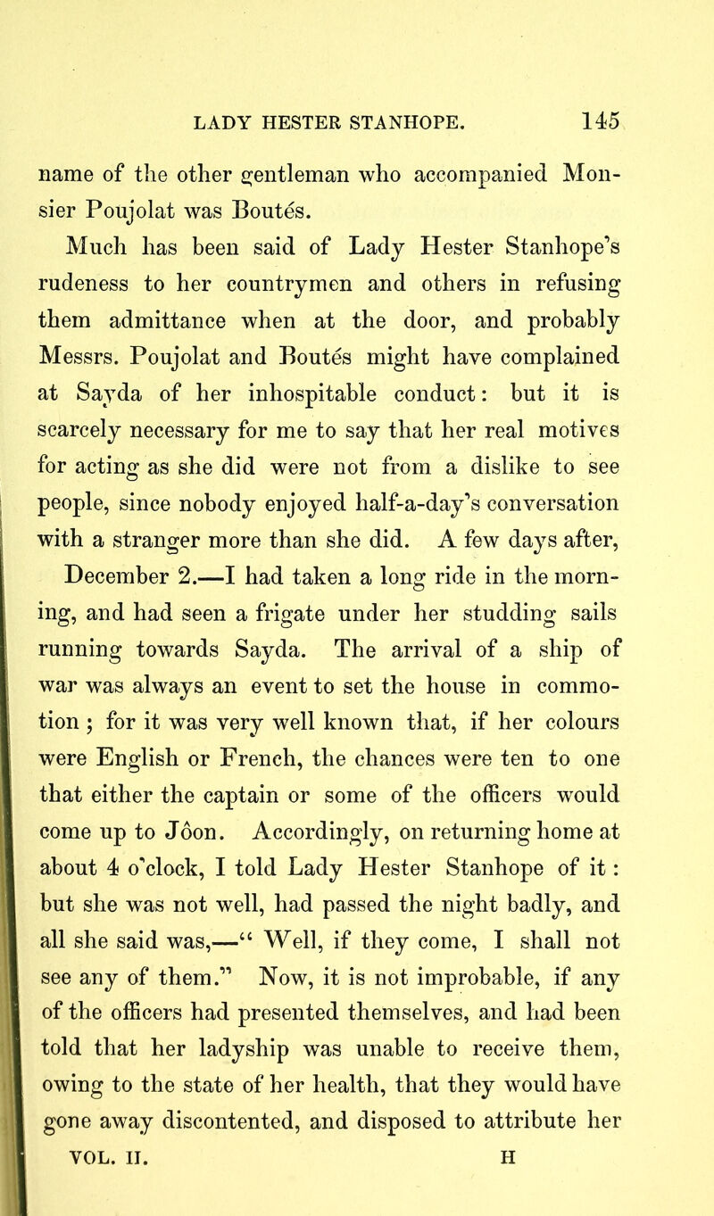 name of the other gentleman who accompanied Mon- sier Poujolat was Boutes. Much has been said of Lady Hester Stanhope’s rudeness to her countrymen and others in refusing them admittance when at the door, and probably Messrs. Poujolat and Boutes might have complained at Sayda of her inhospitable conduct: but it is scarcely necessary for me to say that her real motives for acting as she did were not from a dislike to see people, since nobody enjoyed half-a-day’s conversation with a stranger more than she did. A few days after, December 2.—I had taken a long ride in the morn- ing, and had seen a frigate under her studding sails running towards Sayda. The arrival of a ship of war was always an event to set the house in commo- tion ; for it was very well known that, if her colours were English or French, the chances were ten to one that either the captain or some of the officers would come up to Joon. Accordingly, on returning home at about 4 o'clock, I told Lady Hester Stanhope of it: 1 but she was not well, had passed the night badly, and I all she said was,—“ Well, if they come, I shall not I see any of them.” Now, it is not improbable, if any I of the officers had presented themselves, and had been I told that her ladyship was unable to receive them, I owing to the state of her health, that they would have I gone away discontented, and disposed to attribute her YOL. II. H