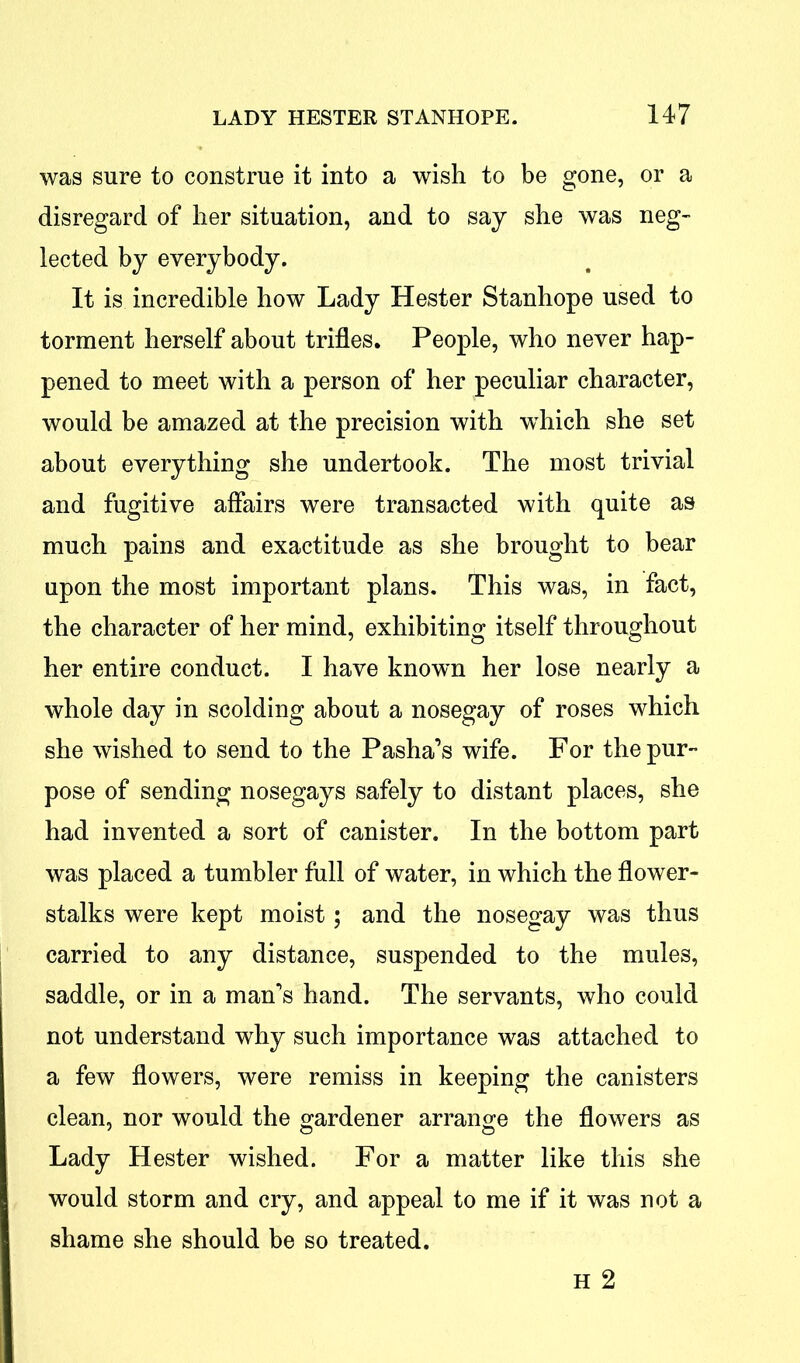 was sure to construe it into a wish to be gone, or a disregard of her situation, and to say she was neg- lected by everybody. It is incredible how Lady Hester Stanhope used to torment herself about trifles. People, who never hap- pened to meet with a person of her peculiar character, would be amazed at the precision with which she set about everything she undertook. The most trivial and fugitive affairs were transacted with quite as much pains and exactitude as she brought to bear upon the most important plans. This was, in fact, the character of her mind, exhibiting itself throughout her entire conduct. I have known her lose nearly a whole day in scolding about a nosegay of roses which she wished to send to the Pasha’s wife. For the pur- pose of sending nosegays safely to distant places, she had invented a sort of canister. In the bottom part was placed a tumbler full of water, in which the flower- stalks were kept moist; and the nosegay was thus carried to any distance, suspended to the mules, saddle, or in a man’s hand. The servants, who could not understand why such importance was attached to a few flowers, were remiss in keeping the canisters clean, nor would the gardener arrange the flowers as Lady Hester wished. For a matter like this she would storm and cry, and appeal to me if it was not a shame she should be so treated. H 2