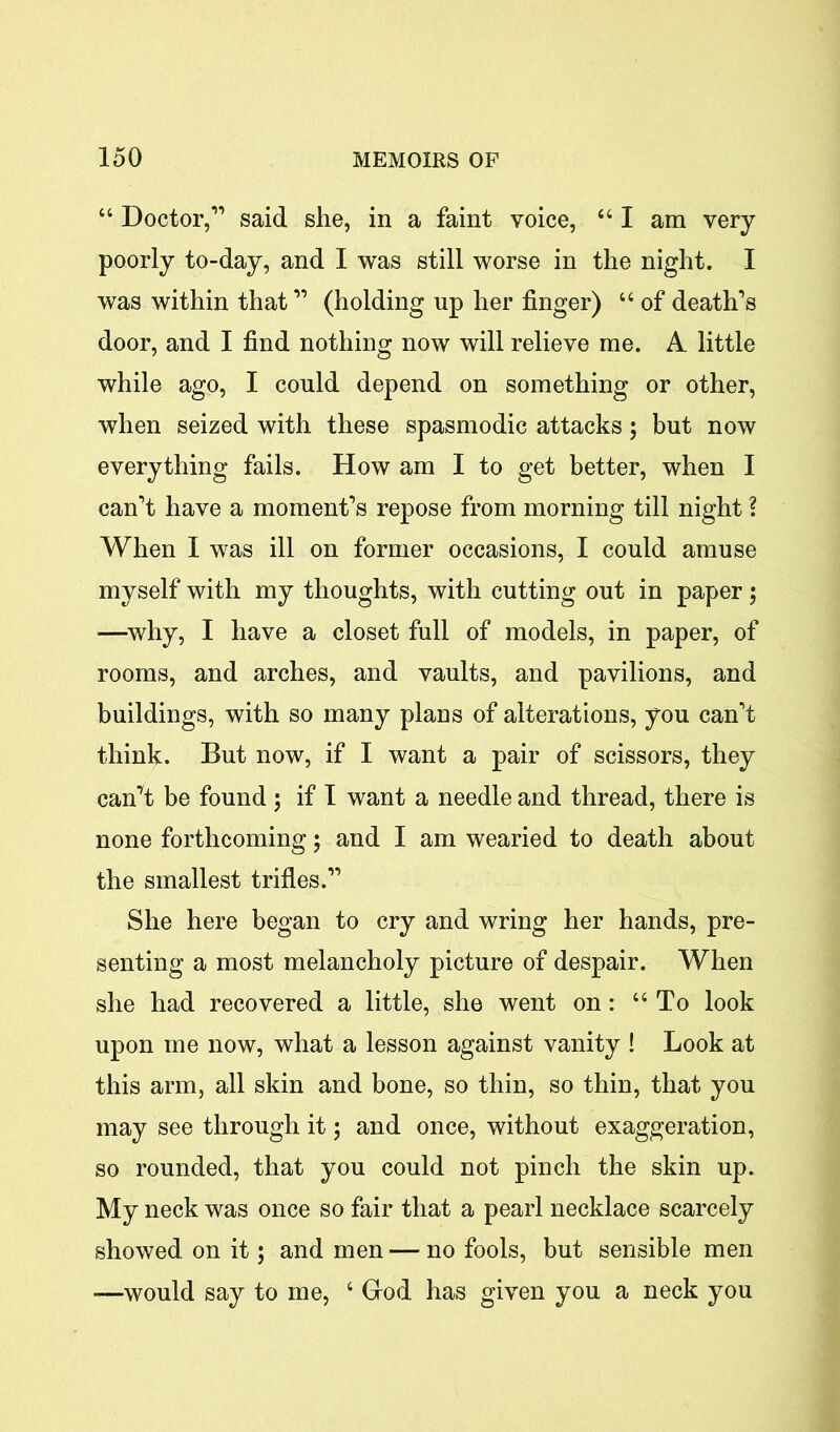 44 Doctor,’1 said she, in a faint voice, “ I am very poorly to-day, and I was still worse in the night. I was within that11 (holding up her finger) 44 of death’s door, and I find nothing now will relieve me. A little while ago, I could depend on something or other, when seized with these spasmodic attacks 5 but now everything fails. How am I to get better, when I can’t have a moment’s repose from morning till night ? When I was ill on former occasions, I could amuse myself with my thoughts, with cutting out in paper; ■—why, I have a closet full of models, in paper, of rooms, and arches, and vaults, and pavilions, and buildings, with so many plans of alterations, you can’t think. But now, if I want a pair of scissors, they canTt be found; if I want a needle and thread, there is none forthcoming j and I am wearied to death about the smallest trifles.” She here began to cry and wring her hands, pre- senting a most melancholy picture of despair. When she had recovered a little, she went on: 44 To look upon me now, what a lesson against vanity ! Look at this arm, all skin and bone, so thin, so thin, that you may see through it; and once, without exaggeration, so rounded, that you could not pinch the skin up. My neck was once so fair that a pearl necklace scarcely showed on it; and men — no fools, but sensible men —would say to me, 4 Grod has given you a neck you