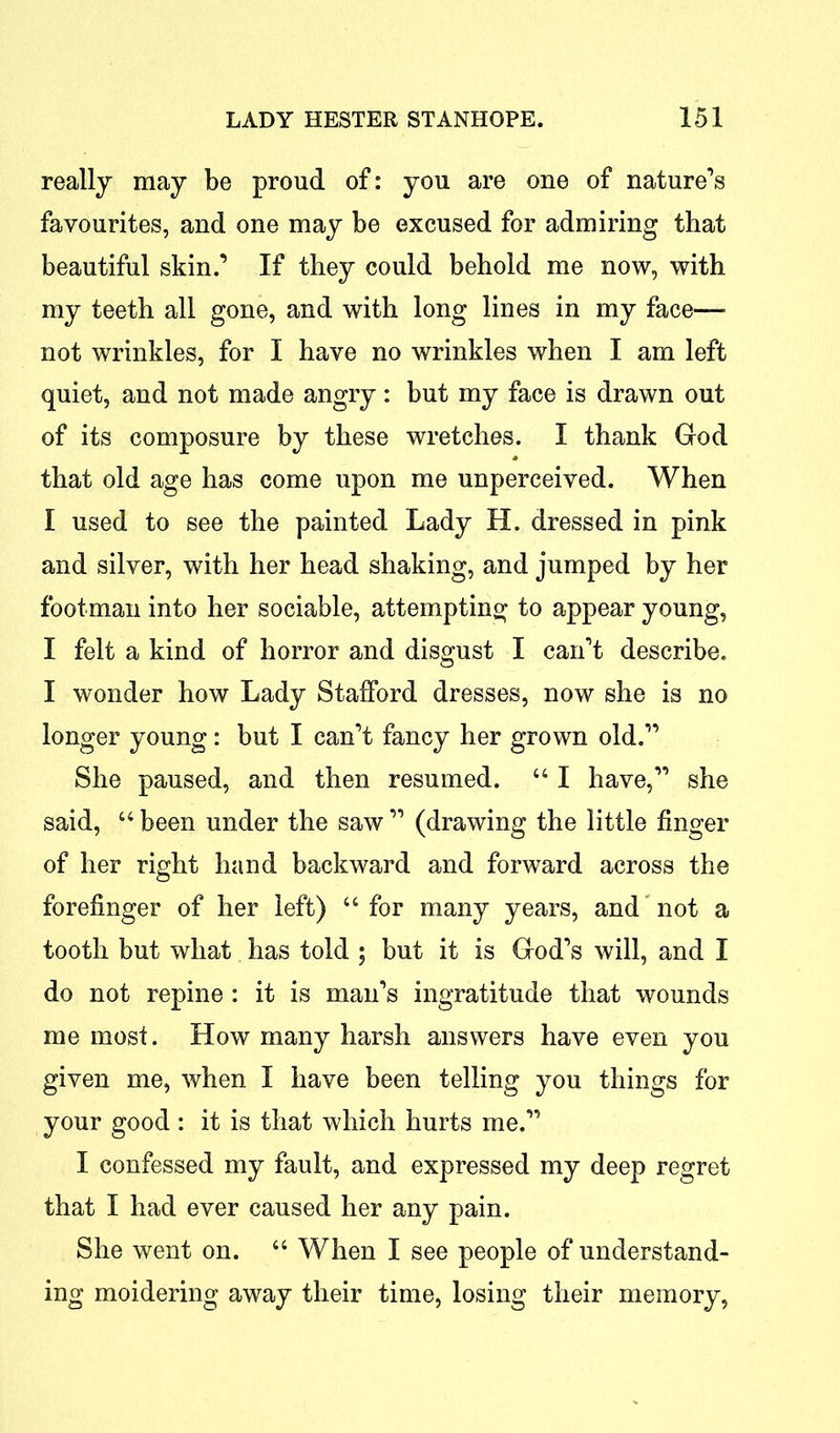 really may be proud of: you are one of nature’s favourites, and one may be excused for admiring that beautiful skin.’ If they could behold me now, with my teeth all gone, and with long lines in my face—■ not wrinkles, for I have no wrinkles when I am left quiet, and not made angry: but my face is drawn out of its composure by these wretches. I thank God that old age has come upon me unperceived. When I used to see the painted Lady H. dressed in pink and silver, with her head shaking, and jumped by her footman into her sociable, attempting to appear young, I felt a kind of horror and disgust I can’t describe. I wonder how Lady Stafford dresses, now she is no longer young: but I can’t fancy her grown old.” She paused, and then resumed. “ I have,” she said, “ been under the saw ” (drawing the little finger of her right hand backward and forward across the forefinger of her left) “for many years, and not a tooth but what has told ; but it is God’s will, and I do not repine : it is man’s ingratitude that wounds me most. How many harsh answers have even you given me, when I have been telling you things for your good : it is that which hurts me.” I confessed my fault, and expressed my deep regret that I had ever caused her any pain. She went on. “ When I see people of understand- ing moidering away their time, losing their memory,