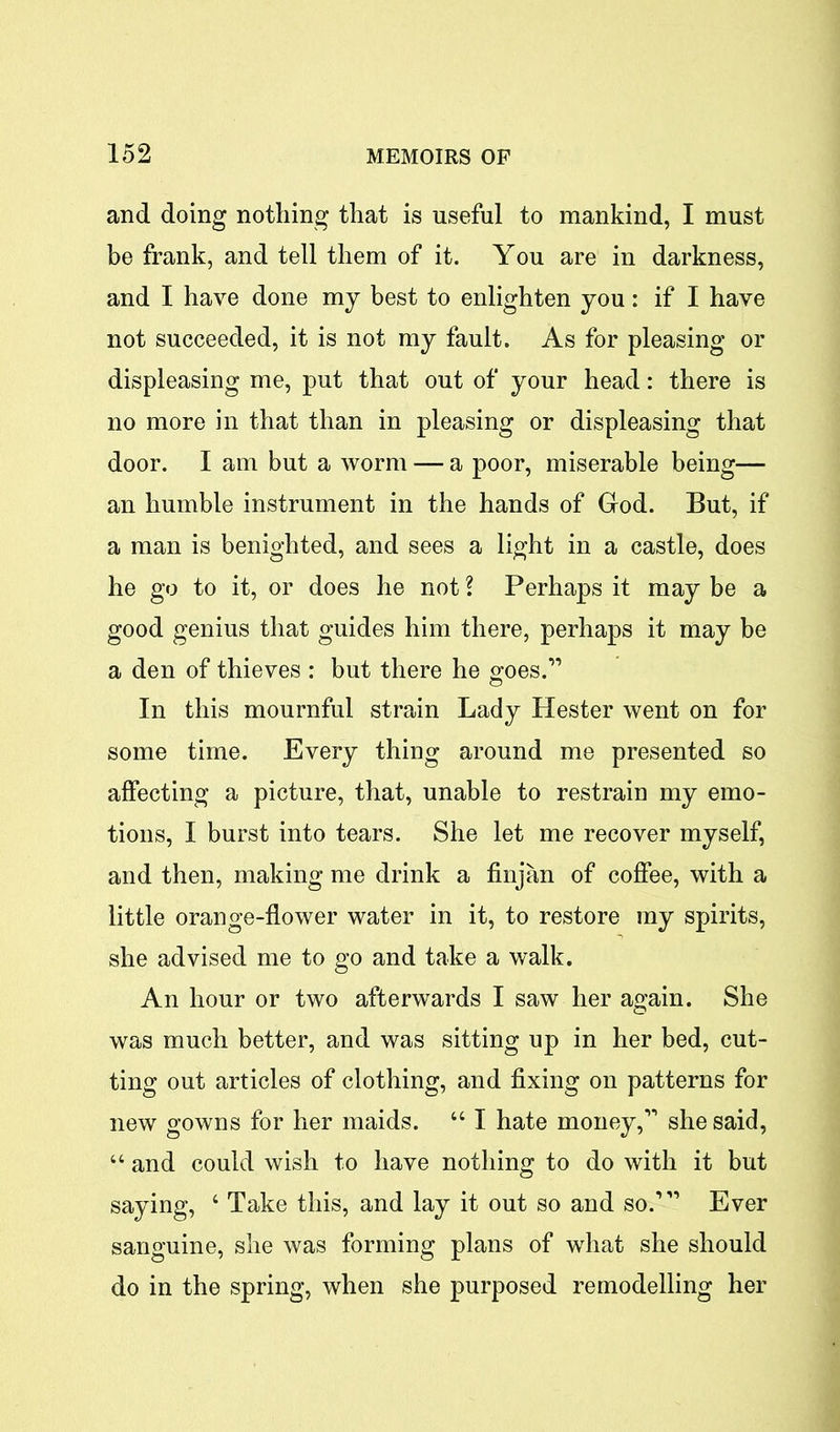 and doing nothing that is useful to mankind, I must be frank, and tell them of it. You are in darkness, and I have done my best to enlighten you: if I have not succeeded, it is not my fault. As for pleasing or displeasing me, put that out of your head: there is no more in that than in pleasing or displeasing that door. I am but a worm — a poor, miserable being— an humble instrument in the hands of God. But, if a man is benighted, and sees a light in a castle, does he go to it, or does he not ? Perhaps it may be a good genius that guides him there, perhaps it may be a den of thieves : but there he goes.” In this mournful strain Lady Hester went on for some time. Every thing around me presented so affecting a picture, that, unable to restrain my emo- tions, I burst into tears. She let me recover myself, and then, making me drink a finjan of coffee, with a little orange-flower water in it, to restore my spirits, she advised me to go and take a walk. An hour or two afterwards I saw her again. She was much better, and was sitting up in her bed, cut- ting out articles of clothing, and fixing on patterns for new gowns for her maids. u I hate money,” she said, “ and could wish to have nothing to do with it but saying, 4 Take this, and lay it out so and so.’ ” Ever sanguine, she was forming plans of what she should do in the spring, when she purposed remodelling her