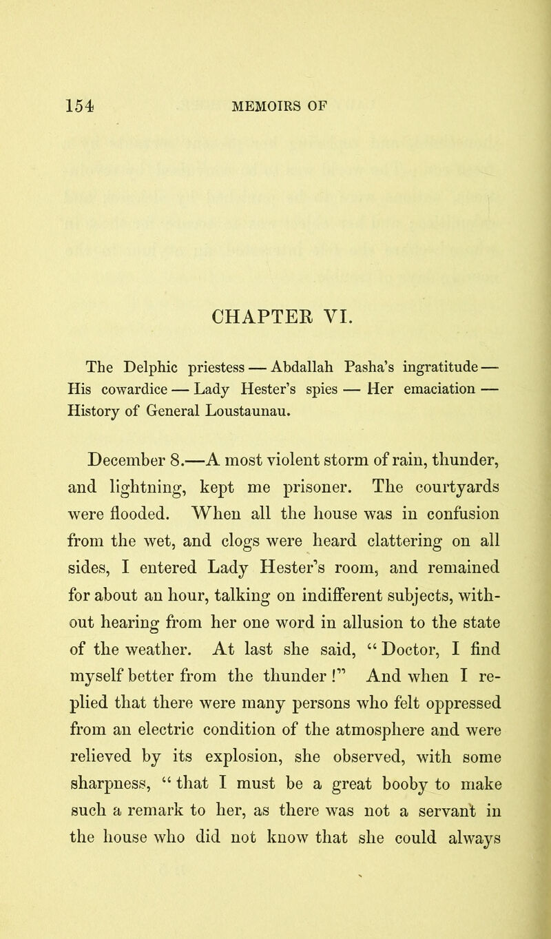 CHAPTER VI. The Delphic priestess — Abdallah Pasha’s ingratitude — His cowardice — Lady Hester’s spies — Her emaciation — History of General Loustaunau. December 8.-—A most violent storm of rain, thunder, and lightning, kept me prisoner. The courtyards were flooded. When all the house was in confusion from the wet, and clogs were heard clattering on all sides, I entered Lady Hester’s room, and remained for about an hour, talking on indifferent subjects, with- out hearing from her one word in allusion to the state of the weather. At last she said, 44 Doctor, I find myself better from the thunder !” And when I re- plied that there were many persons who felt oppressed from an electric condition of the atmosphere and were relieved by its explosion, she observed, with some sharpness, 46 that I must be a great booby to make such a remark to her, as there was not a servant in the house who did not know that she could always