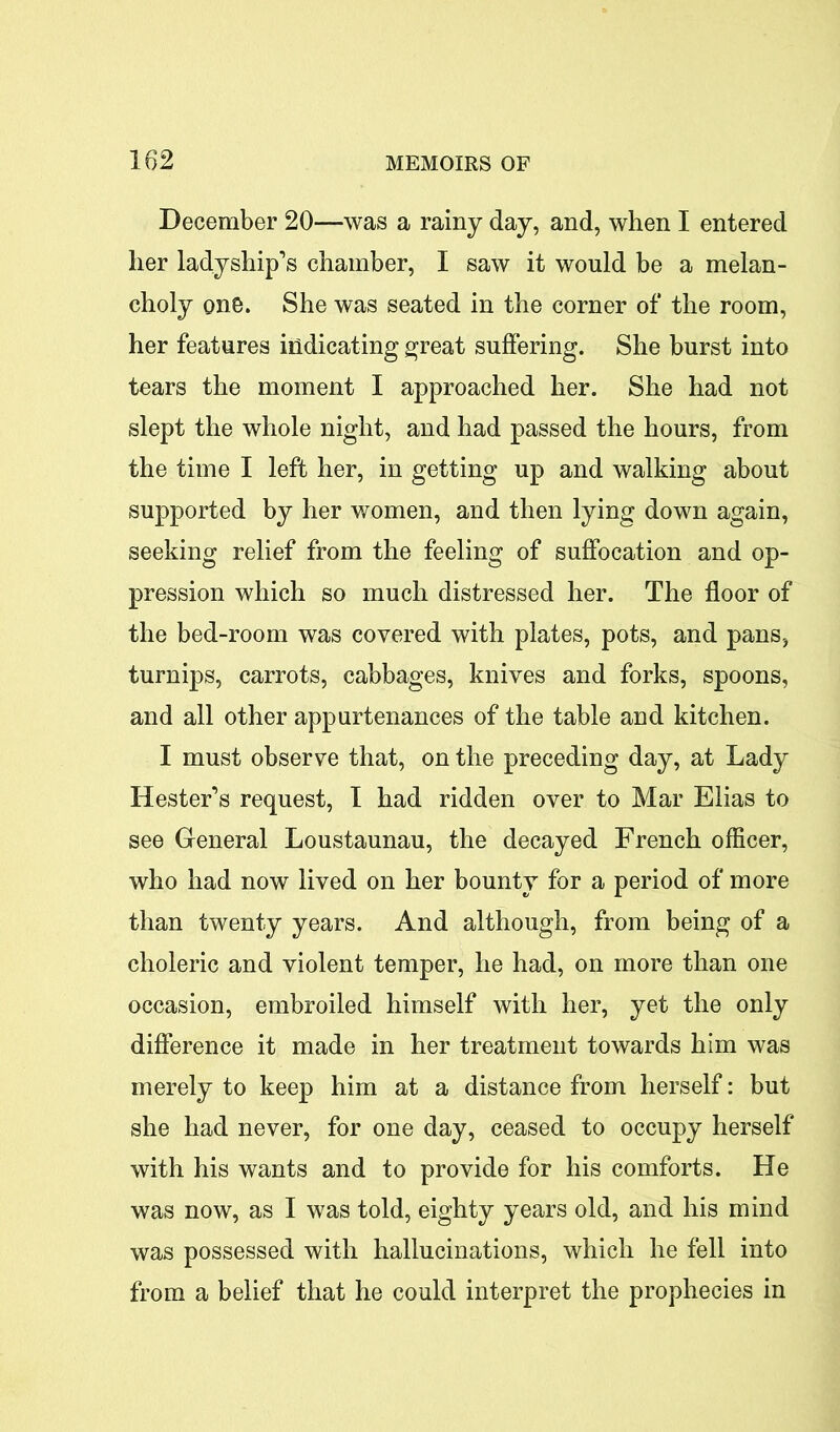 December 20—was a rainy day, and, when I entered her ladyship’s chamber, I saw it would be a melan- choly one. She was seated in the corner of the room, her features indicating great suffering. She burst into tears the moment I approached her. She had not slept the whole night, and had passed the hours, from the time I left her, in getting up and walking about supported by her women, and then lying down again, seeking relief from the feeling of suffocation and op- pression which so much distressed her. The floor of the bed-room was covered with plates, pots, and pans, turnips, carrots, cabbages, knives and forks, spoons, and all other appurtenances of the table and kitchen. I must observe that, on the preceding day, at Lady Hester’s request, I had ridden over to Mar Elias to see General Loustaunau, the decayed French officer, who had now lived on her bounty for a period of more than twenty years. And although, from being of a choleric and violent temper, he had, on more than one occasion, embroiled himself with her, yet the only difference it made in her treatment towards him was merely to keep him at a distance from herself: but she had never, for one day, ceased to occupy herself with his wants and to provide for his comforts. He was now, as I was told, eighty years old, and his mind was possessed with hallucinations, which he fell into from a belief that he could interpret the prophecies in