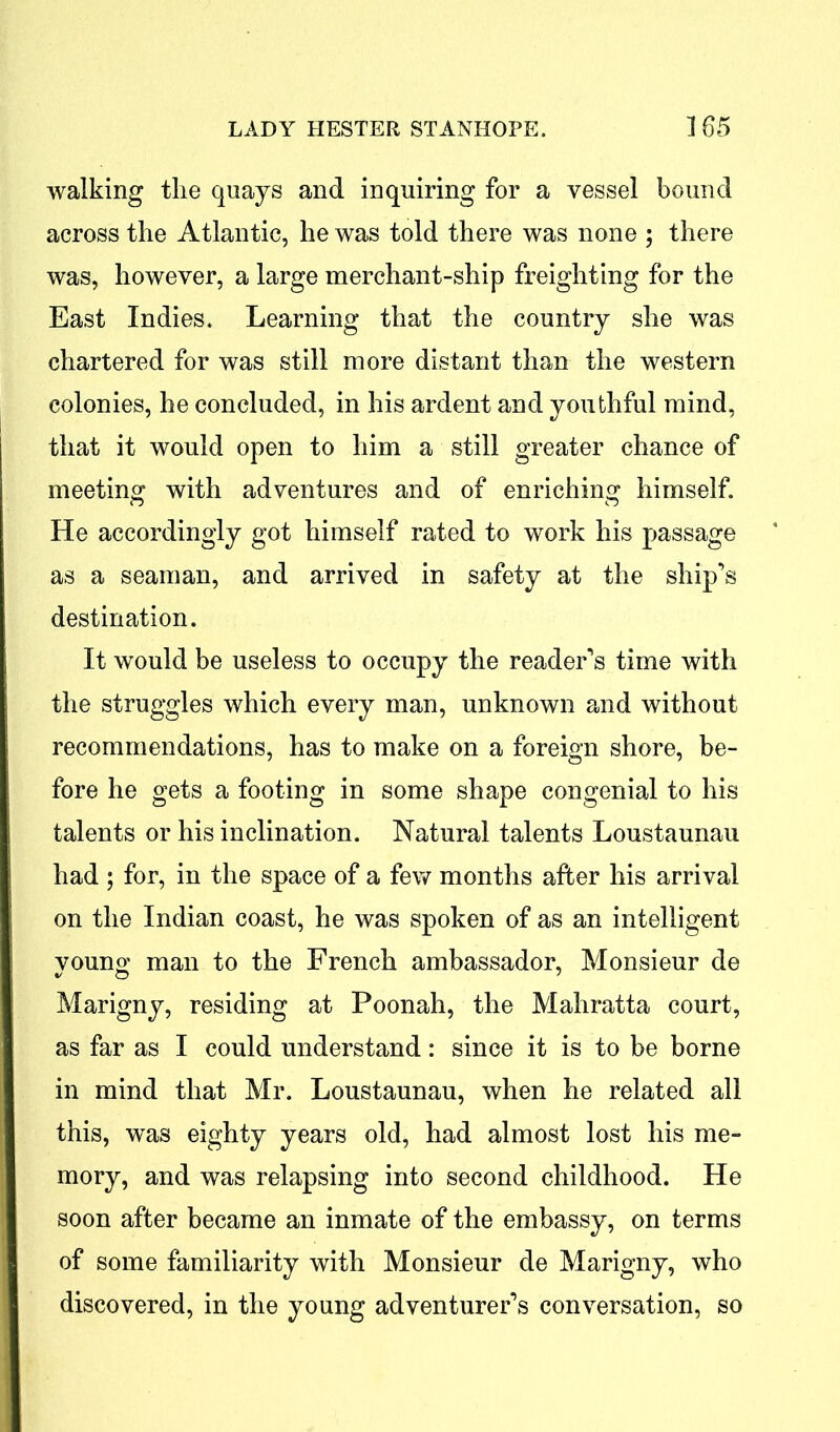 walking the quays and inquiring for a vessel bound across the Atlantic, he was told there was none ; there was, however, a large merchant-ship freighting for the East Indies. Learning that the country she was chartered for was still more distant than the western colonies, he concluded, in his ardent and youthful mind, that it would open to him a still greater chance of meeting with adventures and of enriching himself. He accordingly got himself rated to work his passage as a seaman, and arrived in safety at the ship’s destination. It would be useless to occupy the reader’s time with the struggles which every man, unknown and without recommendations, has to make on a foreign shore, be- fore he gets a footing in some shape congenial to his talents or his inclination. Natural talents Loustaunau had ; for, in the space of a few months after his arrival on the Indian coast, he was spoken of as an intelligent young man to the French ambassador, Monsieur de Marigny, residing at Poonah, the Mahratta court, as far as I could understand: since it is to be borne in mind that Mr. Loustaunau, when he related all this, was eighty years old, had almost lost his me- mory, and was relapsing into second childhood. He soon after became an inmate of the embassy, on terms of some familiarity with Monsieur de Marigny, who discovered, in the young adventurer’s conversation, so