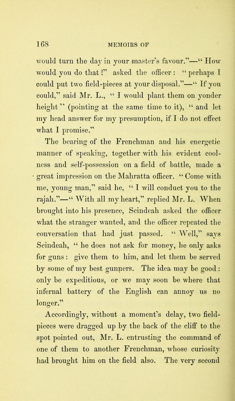 would turn the day in your master's favour.—“ How would you do that ? asked the officer : “ perhaps I could put two field-pieces at your disposal.—“ If you could, said Mr. L., “ I would plant them on yonder height” (pointing at the same time to it), “ and let my head answer for my presumption, if I do not effect what I promise. The bearing of the Frenchman and his energetic manner of speaking, together with his evident cool- ness and self-possession on a field of battle, made a ■ great impression on the Mahratta officer. “ Come with me, young man, said he, “ I will conduct you to the rajah.—“ With all my heart, replied Mr. L. When brought into his presence, Scindeah asked the officer what the stranger wanted, and the officer repeated the conversation that had just passed. “ Well, says Scindeah, “ he does not ask for money, he only asks for guns : give them to him, and let them be served by some of my best gunpers. The idea may be good : only be expeditious, or we may soon be where that infernal battery of the English can annoy us no longer. Accordingly, without a moment's delay, two field- pieces were dragged up by the back of the cliff to the spot pointed out, Mr. L. entrusting the command of one of them to another Frenchman, whose curiosity had brought him on the field also. The very second