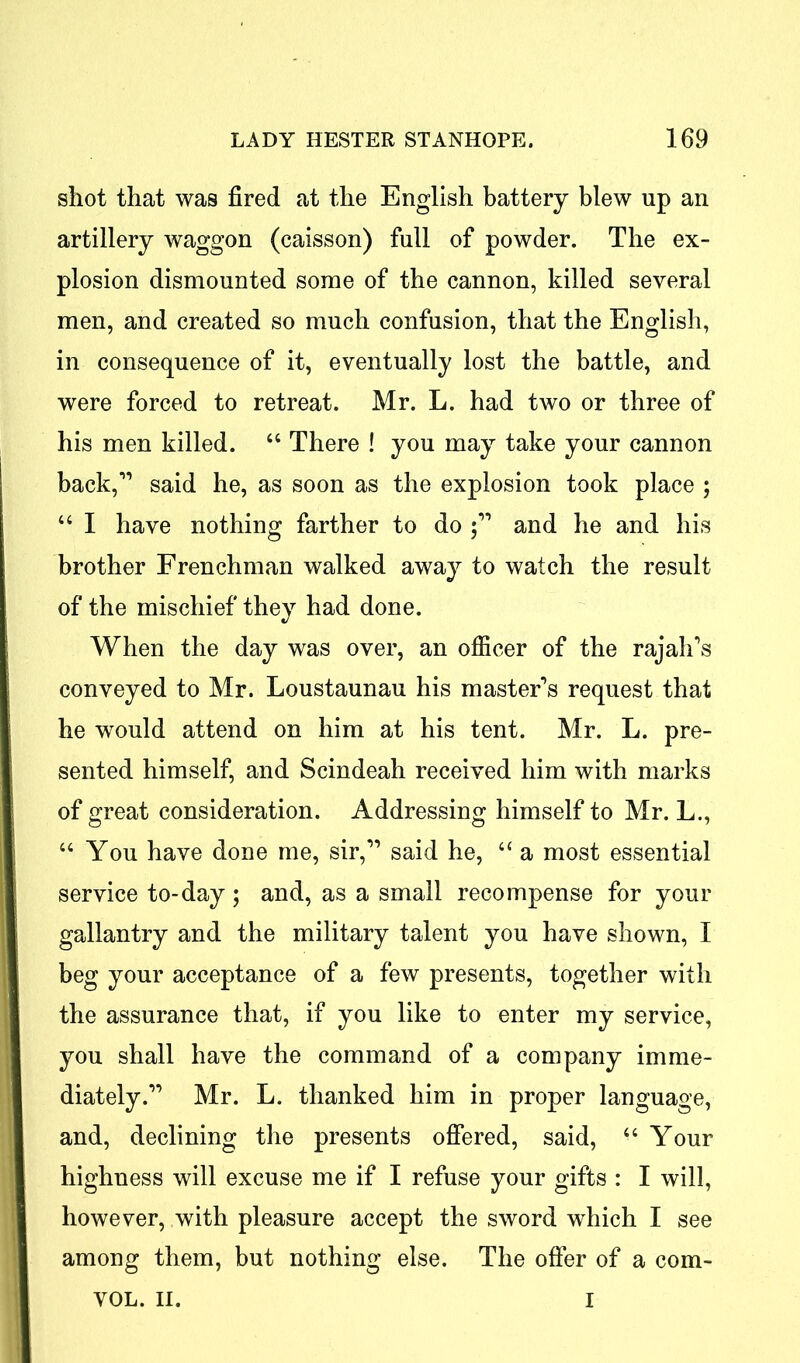 shot that was fired at the English battery blew up an artillery waggon (caisson) full of powder. The ex- plosion dismounted some of the cannon, killed several men, and created so much confusion, that the English, in consequence of it, eventually lost the battle, and were forced to retreat. Mr. L. had two or three of his men killed. “ There ! you may take your cannon back,1’ said he, as soon as the explosion took place ; “ I have nothing farther to do ; and he and his brother Frenchman walked away to watch the result of the mischief they had done. When the day was over, an officer of the rajah's conveyed to Mr. Loustaunau his master's request that he would attend on him at his tent. Mr. L. pre- sented himself, and Scindeah received him with marks of great consideration. Addressing himself to Mr. L., “ You have done me, sir, said he, “ a most essential service to-day; and, as a small recompense for your gallantry and the military talent you have shown, I beg your acceptance of a few presents, together with the assurance that, if you like to enter my service, you shall have the command of a company imme- diately. Mr. L. thanked him in proper language, and, declining the presents offered, said, Your highness will excuse me if I refuse your gifts : I will, however, with pleasure accept the sword which I see among them, but nothing else. The offer of a com- VOL. II. i