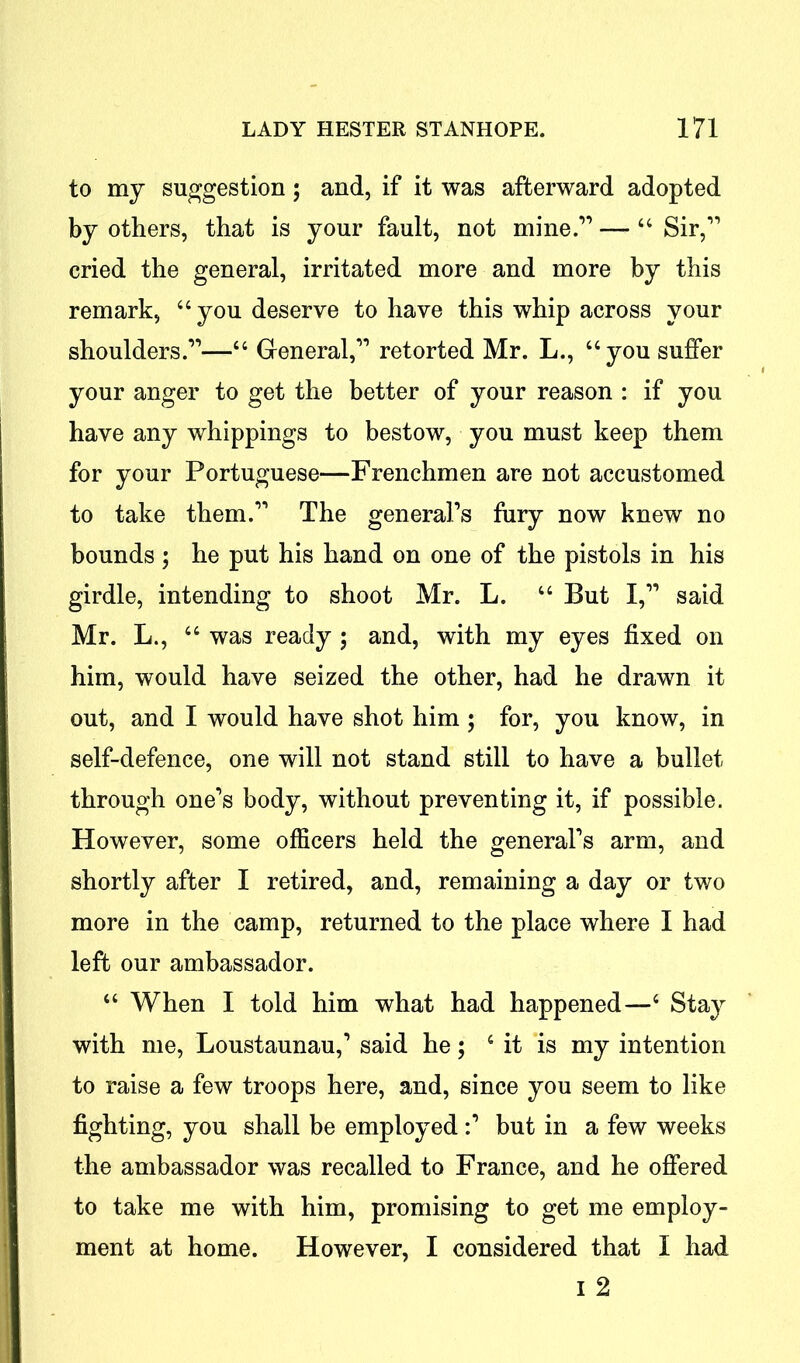 to my suggestion; and, if it was afterward adopted by others, that is your fault, not mine.1’ — “ Sir,11 cried the general, irritated more and more by this remark, “you deserve to have this whip across your shoulders.11—“ General,11 retorted Mr. L., “you suffer your anger to get the better of your reason : if you have any whippings to bestow, you must keep them for your Portuguese—Frenchmen are not accustomed to take them.11 The general’s fury now knew no bounds ; he put his hand on one of the pistols in his girdle, intending to shoot Mr. L. “ But I,11 said Mr. L., “ was ready ; and, with my eyes fixed on him, would have seized the other, had he drawn it out, and I would have shot him ; for, you know, in self-defence, one will not stand still to have a bullet through one’s body, without preventing it, if possible. However, some officers held the general’s arm, and shortly after I retired, and, remaining a day or two more in the camp, returned to the place where I had left our ambassador. “ When I told him what had happened—4 Stay with me, Loustaunau,1 said he; 4 it is my intention to raise a few troops here, and, since you seem to like fighting, you shall be employedbut in a few weeks the ambassador was recalled to France, and he offered to take me with him, promising to get me employ- ment at home. However, I considered that I had