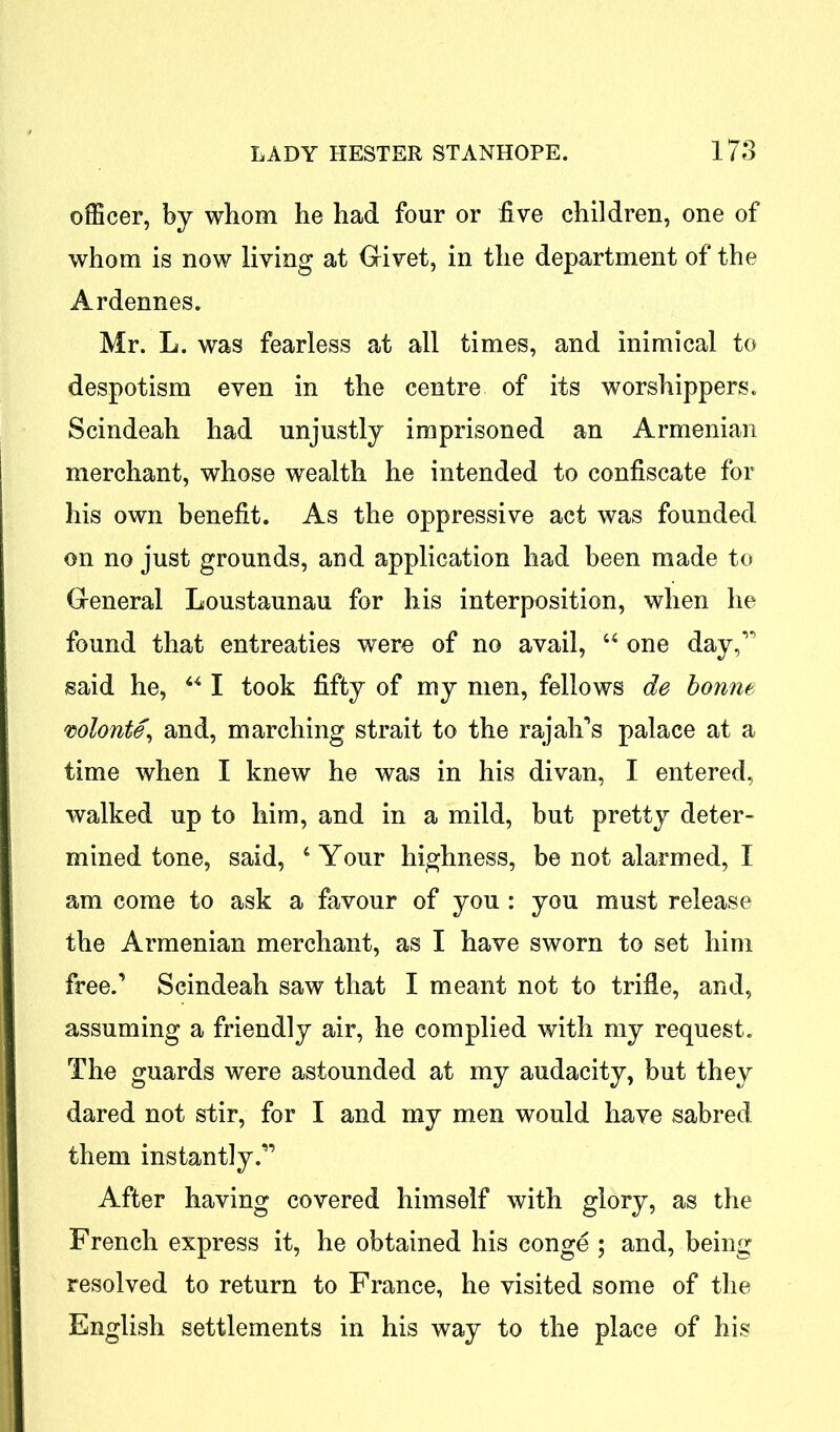 officer, by whom he had four or five children, one of whom is now living at Givet, in the department of the Ardennes. Mr. L. was fearless at all times, and inimical to despotism even in the centre of its worshippers. Scindeah had unjustly imprisoned an Armenian merchant, whose wealth he intended to confiscate for his own benefit. As the oppressive act was founded on no just grounds, and application had been made to General Loustaunau for his interposition, when he found that entreaties were of no avail, 44 one day,” said he, 441 took fifty of my men, fellows de bonne wlonte’ and, marching strait to the rajah’s palace at a time when I knew he was in his divan, I entered, walked up to him, and in a mild, but pretty deter- mined tone, said, 4 Your highness, be not alarmed, I am come to ask a favour of you : you must release the Armenian merchant, as I have sworn to set him free.’ Scindeah saw that I meant not to trifle, and, assuming a friendly air, he complied with my request. The guards were astounded at my audacity, but they dared not stir, for I and my men would have sabred them instantly.” After having covered himself with glory, as the French express it, he obtained his conge ; and, being resolved to return to France, he visited some of the English settlements in his way to the place of his