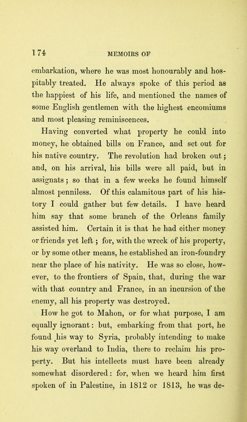 embarkation, where he was most honourably and hos- pitably treated. He always spoke of this period as the happiest of his life, and mentioned the names of some English gentlemen with the highest encomiums and most pleasing reminiscences. Having converted what property he could into money, he obtained bills on France, and set out for his native country. The revolution had broken out; and, on his arrival, his bills were all paid, but in assignats; so that in a few weeks he found himself almost penniless. Of this calamitous part of his his- tory I could gather but few details. I have heard him say that some branch of the Orleans family assisted him. Certain it is that he had either money or friends yet left; for, with the wreck of his property, or by some other means, he established an iron-foundry near the place of his nativity. He was so close, how- ever, to the frontiers of Spain, that, during the war with that country and France, in an incursion of the enemy, all his property was destroyed. How he got to Mahon, or for what purpose, I am equally ignorant: but, embarking from that port, he found &his way to Syria, probably intending to make his way overland to India, there to reclaim his pro- perty. But his intellects must have been already somewhat disordered: for, when we heard him first spoken of in Palestine, in 1812 or 1813, he was de-