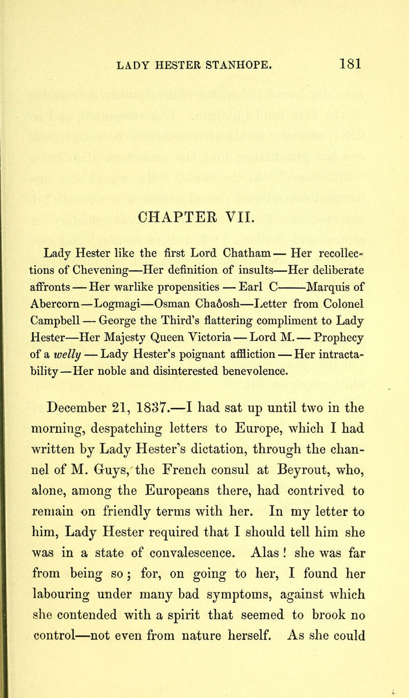 CHAPTER VII. Lady Hester like the first Lord Chatham — Her recolleo tions of Chevening—Her definition of insults—Her deliberate affronts — Her warlike propensities — Earl C Marquis of Abercorn—Logmagi—Osman Chadosh—Letter from Colonel Campbell — George the Third’s flattering compliment to Lady Hester—Her Majesty Queen Victoria — Lord M. — Prophecy of a welly — Lady Hester’s poignant affliction — Her intracta- bility—Her noble and disinterested benevolence. December 21, 1837.—I bad sat up until two in the morning, despatching letters to Europe, which I had written by Lady Hester’s dictation, through the chan- nel of M. Guys, the French consul at Beyrout, who, alone, among the Europeans there, had contrived to remain on friendly terms with her. In my letter to him, Lady Hester required that I should tell him she was in a state of convalescence. Alas ! she was far from being so; for, on going to her, I found her labouring under many bad symptoms, against which she contended with a spirit that seemed to brook no control—not even from nature herself. As she could