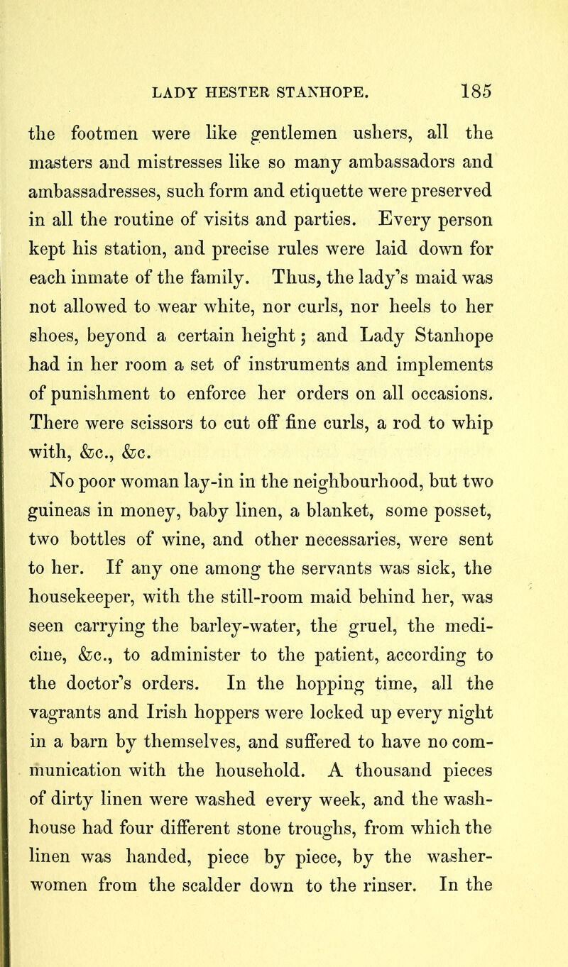 the footmen were like gentlemen ushers, all the masters and mistresses like so many ambassadors and ambassadresses, such form and etiquette were preserved in all the routine of visits and parties. Every person kept his station, and precise rules were laid down for each inmate of the family. Thus, the lady’s maid was not allowed to wear white, nor curls, nor heels to her shoes, beyond a certain height; and Lady Stanhope had in her room a set of instruments and implements of punishment to enforce her orders on all occasions. There were scissors to cut off fine curls, a rod to whip with, &c., &c. No poor woman lay-in in the neighbourhood, but two guineas in money, baby linen, a blanket, some posset, two bottles of wine, and other necessaries, were sent to her. If any one among the servants was sick, the housekeeper, with the still-room maid behind her, was seen carrying the barley-water, the gruel, the medi- cine, &c., to administer to the patient, according to the doctor’s orders. In the hopping time, all the vagrants and Irish hoppers were locked up every night in a barn by themselves, and suffered to have no com- munication with the household. A thousand pieces of dirty linen were washed every week, and the wash- house had four different stone troughs, from which the linen was handed, piece by piece, by the washer- women from the scalder down to the rinser. In the