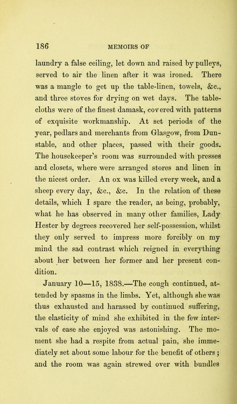 laundry a false ceiling, let down and raised by pulleys, served to air the linen after it was ironed. There was a mangle to get up the table-linen, towels, &c., and three stoves for drying on wet days. The table- cloths were of the finest damask, covered with patterns of exquisite workmanship. At set periods of the year, pedlars and merchants from Glasgow, from Dun- stable, and other places, passed with their goods. The housekeeper’s room was surrounded with presses and closets, where were arranged stores and linen in the nicest order. An ox was killed every week, and a sheep every day, &c., &c. In the relation of these details, which I spare the reader, as being, probably, what he has observed in many other families, Lady Hester by degrees recovered her self-possession, whilst they only served to impress more forcibly on my mind the sad contrast which reigned in everything about her between her former and her present con- dition. January 10—15, 1888.—The cough continued, at- tended by spasms in the limbs. Yet, although she was thus exhausted and harassed by continued suffering, the elasticity of mind she exhibited in the few inter- vals of ease she enjoyed was astonishing. The mo- ment she had a respite from actual pain, she imme- diately set about some labour for the benefit of others ; and the room was again strewed over with bundles