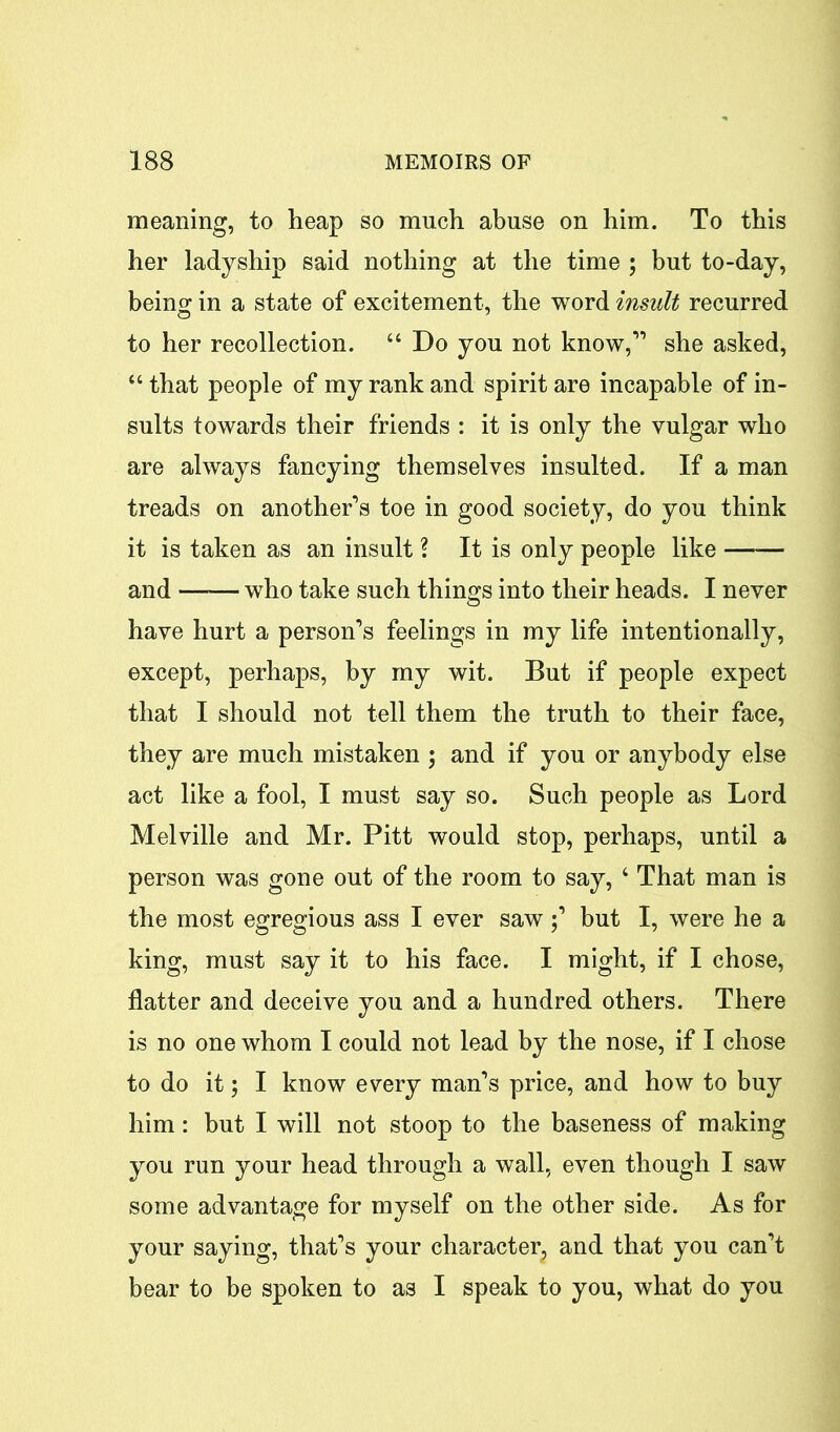 meaning, to heap so much abuse on him. To this her ladyship said nothing at the time ; but to-day, being in a state of excitement, the word insult recurred to her recollection. “ Do you not know,1’ she asked, “ that people of my rank and spirit are incapable of in- sults towards their friends : it is only the vulgar who are always fancying themselves insulted. If a man treads on another’s toe in good society, do you think it is taken as an insult ? It is only people like —— and who take such things into their heads. I never have hurt a person’s feelings in my life intentionally, except, perhaps, by my wit. But if people expect that I should not tell them the truth to their face, they are much mistaken ; and if you or anybody else act like a fool, I must say so. Such people as Lord Melville and Mr. Pitt would stop, perhaps, until a person was gone out of the room to say, 4 That man is the most egregious ass I ever saw;’ but I, were he a king, must say it to his face. I might, if I chose, flatter and deceive you and a hundred others. There is no one whom I could not lead by the nose, if I chose to do it; I know every man’s price, and how to buy him: but I will not stoop to the baseness of making you run your head through a wall, even though I saw some advantage for myself on the other side. As for your saying, that’s your character, and that you can’t bear to be spoken to as I speak to you, what do you