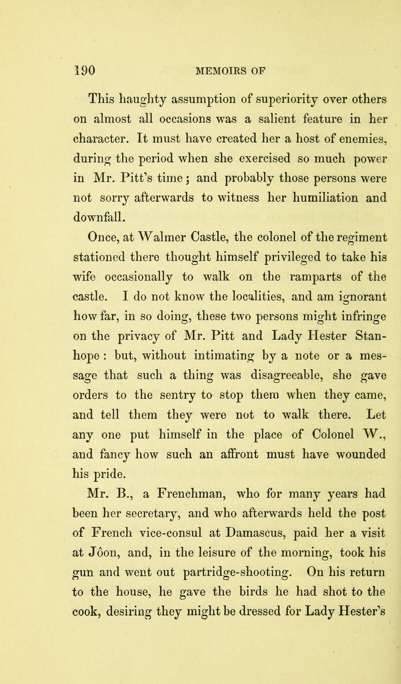 This haughty assumption of superiority over others on almost all occasions was a salient feature in her character. It must have created her a host of enemies, during the period when she exercised so much power in Mr. Pitt’s time; and probably those persons were not sorry afterwards to witness her humiliation and downfall. Once, at Waimer Oastle, the colonel of the regiment stationed there thought himself privileged to take his wife occasionally to walk on the ramparts of the castle. I do not know the localities, and am ignorant how far, in so doing, these two persons might infringe on the privacy of Mr. Pitt and Lady Hester Stan- hope : but, without intimating by a note or a mes- sage that such a thing was disagreeable, she gave orders to the sentry to stop them when they came, and tell them they were not to walk there. Let any one put himself in the place of Colonel W., and fancy how such an affront must have wounded his pride. Mr. B., a Frenchman, who for many years had been her secretary, and who afterwards held the post of French vice-consul at Damascus, paid her a visit at Joon, and, in the leisure of the morning, took his gun and went out partridge-shooting. On his return to the house, he gave the birds he had shot to the cook, desiring they might be dressed for Lady Hester’s