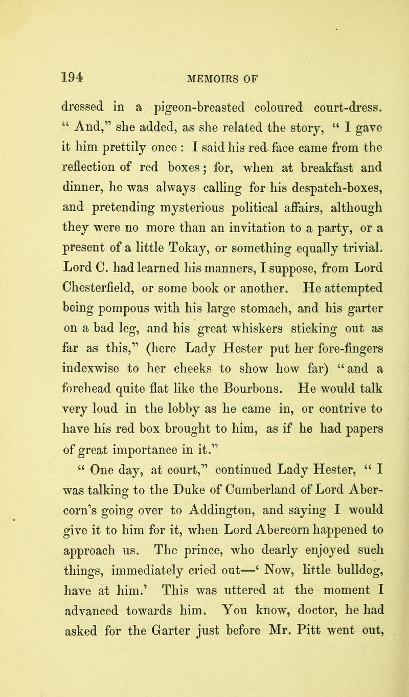 dressed in a pigeon-breasted coloured court-dress. “ And,'” she added, as she related the story, “ I gave it him prettily once : I said his red face came from the reflection of red boxes; for, when at breakfast and dinner, he was always calling for his despatch-boxes, and pretending mysterious political affairs, although they were no more than an invitation to a party, or a present of a little Tokay, or something equally trivial. Lord C. had learned his manners, I suppose, from Lord Chesterfield, or some book or another. He attempted being pompous with his large stomach, and his garter on a bad leg, and his great whiskers sticking out as far as this,” (here Lady Hester put her fore-fingers indexwise to her cheeks to show how far) 44 and a forehead quite flat like the Bourbons. He would talk very loud in the lobby as he came in, or contrive to have his red box brought to him, as if he had papers of great importance in it.” 44 One day, at court,” continued Lady Hester, 44 I was talking to the Duke of Cumberland of Lord Aber- o corn’s going over to Addington, and saying I would give it to him for it, when Lord Abercorn happened to approach us. The prince, who dearly enjoyed such things, immediately cried out—4 Now, little bulldog, have at him.’ This was uttered at the moment I advanced towards him. You know, doctor, he had asked for the Garter just before Mr. Pitt went out,