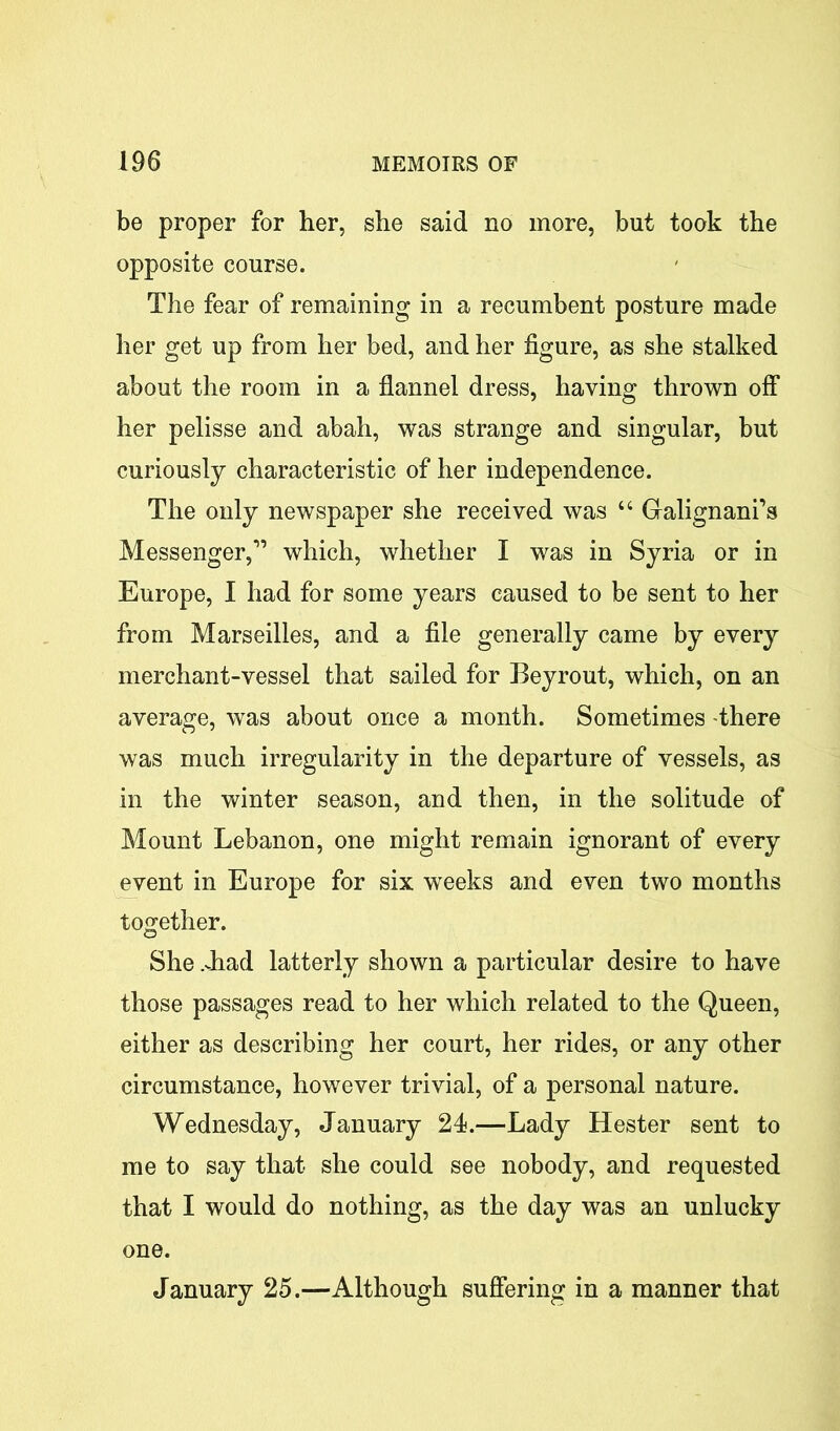 be proper for her, she said no more, but took the opposite course. The fear of remaining in a recumbent posture made her get up from her bed, and her figure, as she stalked about the room in a flannel dress, having thrown off her pelisse and abah, was strange and singular, but curiously characteristic of her independence. The only newspaper she received was “ Galignani’s Messenger,1’ which, whether I was in Syria or in Europe, I had for some years caused to be sent to her from Marseilles, and a file generally came by every merchant-vessel that sailed for Beyrout, which, on an average, was about once a month. Sometimes there was much irregularity in the departure of vessels, as in the winter season, and then, in the solitude of Mount Lebanon, one might remain ignorant of every event in Europe for six weeks and even two months together. She .Jiad latterly shown a particular desire to have those passages read to her which related to the Queen, either as describing her court, her rides, or any other circumstance, however trivial, of a personal nature. Wednesday, January 24.—Lady Hester sent to me to say that she could see nobody, and requested that I would do nothing, as the day was an unlucky one. January 25.—Although suffering in a manner that