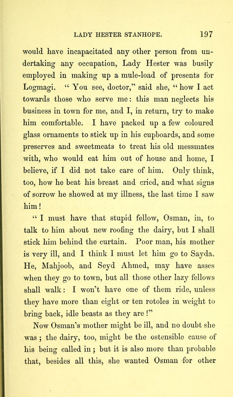 would have incapacitated any other person from un- dertaking any occupation, Lady Hester was busily employed in making up a mule-load of presents for Logmagi. “ You see, doctor,” said she, “how I act towards those who serve me: this man neglects his business in town for me, and I, in return, try to make him comfortable. I have packed up a few coloured glass ornaments to stick up in his cupboards, and some preserves and sweetmeats to treat his old messmates with, who would eat him out of house and home, I believe, if I did not take care of him. Only think, too, how he beat his breast and cried, and what signs of sorrow he showed at my illness, the last time I saw him! “ I must have that stupid fellow, Osman, in, to talk to him about new roofing the dairy, but I shall stick him behind the curtain. Poor man, his mother is very ill, and I think I must let him go to Sayda. He, Mahjoob, and Seyd Ahmed, may have asses when they go to town, but all those other lazy fellows shall walk: I won’t have one of them ride, unless they have more than eight or ten rotoles in weight to bring back, idle beasts as they are !” Now Osman’s mother might be ill, and no doubt she was ; the dairy, too, might be the ostensible cause of his being called in ; but it is also more than probable that, besides all this, she wanted Osman for other