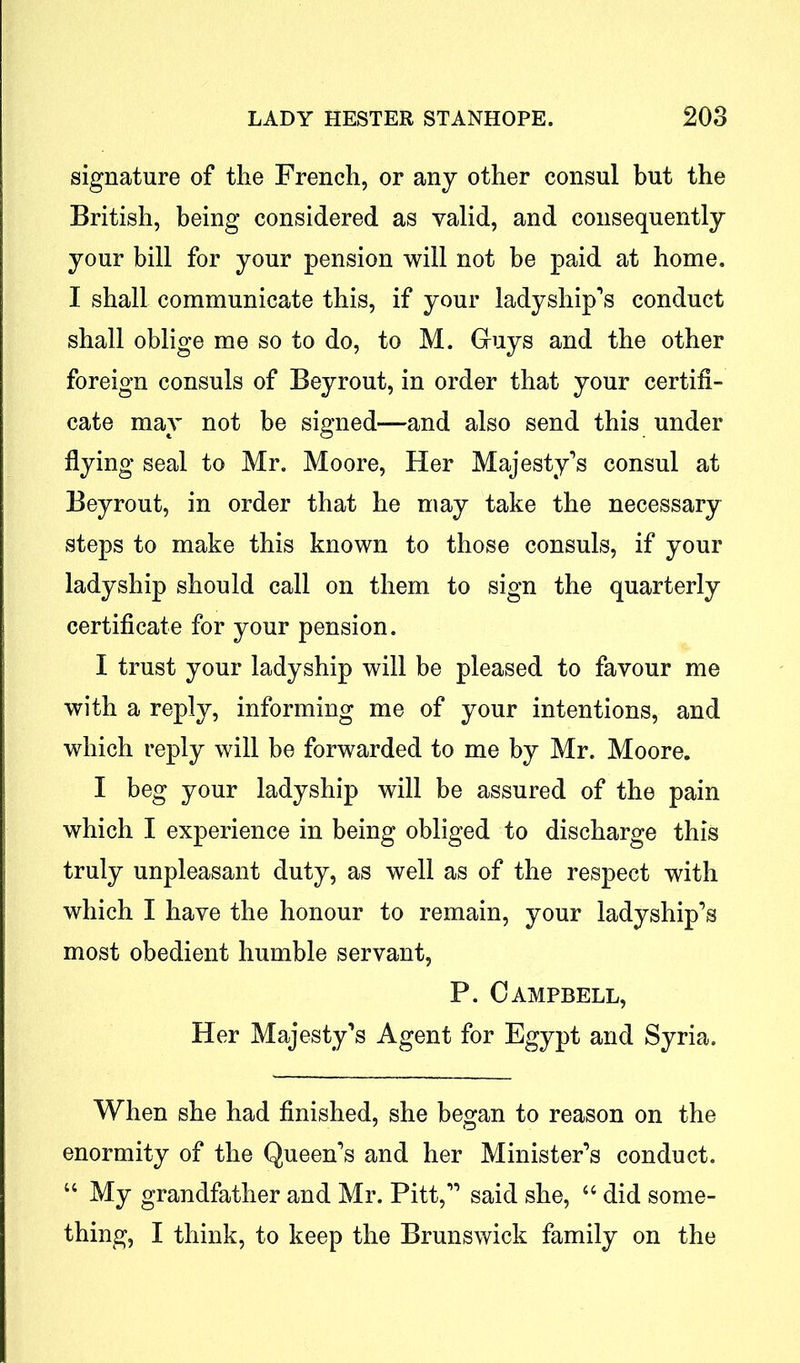 signature of the French, or any other consul but the British, being considered as valid, and consequently your bill for your pension will not be paid at home. I shall communicate this, if your ladyship's conduct shall oblige me so to do, to M. Guys and the other foreign consuls of Beyrout, in order that your certifi- cate may not be signed—and also send this under flying seal to Mr. Moore, Her Majesty's consul at Beyrout, in order that he may take the necessary steps to make this known to those consuls, if your ladyship should call on them to sign the quarterly certificate for your pension. I trust your ladyship will be pleased to favour me with a reply, informing me of your intentions, and which reply will be forwarded to me by Mr. Moore. I beg your ladyship will be assured of the pain which I experience in being obliged to discharge this truly unpleasant duty, as well as of the respect with which I have the honour to remain, your ladyship’s most obedient humble servant, P. Campbell, Her Majesty's Agent for Egypt and Syria. When she had finished, she began to reason on the enormity of the Queen’s and her Minister's conduct. “ My grandfather and Mr. Pitt, said she, “ did some- thing, I think, to keep the Brunswick family on the