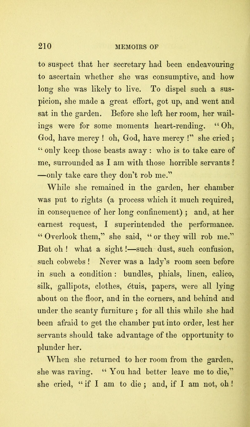 to suspect that her secretary had been endeavouring to ascertain whether she was consumptive, and how long she was likely to live. To dispel such a sus- picion, she made a great effort, got up, and went and sat in the garden. Before she left her room, her wail- ings were for some moments heart-rending. “Oh, God, have mercy ! oh, God, have mercy !” she cried ; “ only keep those beasts away : who is to take care of me, surrounded as I am with those horrible servants ? —only take care they don’t rob me.” While she remained in the garden, her chamber was put to rights (a process which it much required, in consequence of her long confinement) ; and, at her earnest request, I superintended the performance. “ Overlook them,” she said, “ or they will rob me.” But oh ! what a sight!—such dust, such confusion, such cobwebs ! Never was a lady’s room seen before in such a condition : bundles, phials, linen, calico, silk, gallipots, clothes, etuis, papers, were all lying about on the floor, and in the corners, and behind and under the scanty furniture ; for all this while she had been afraid to get the chamber put into order, lest her servants should take advantage of the opportunity to plunder her. When she returned to her room from the garden, she was raving. “ You had better leave me to die,” she cried, “ if I am to die ; and, if I am not, oh !