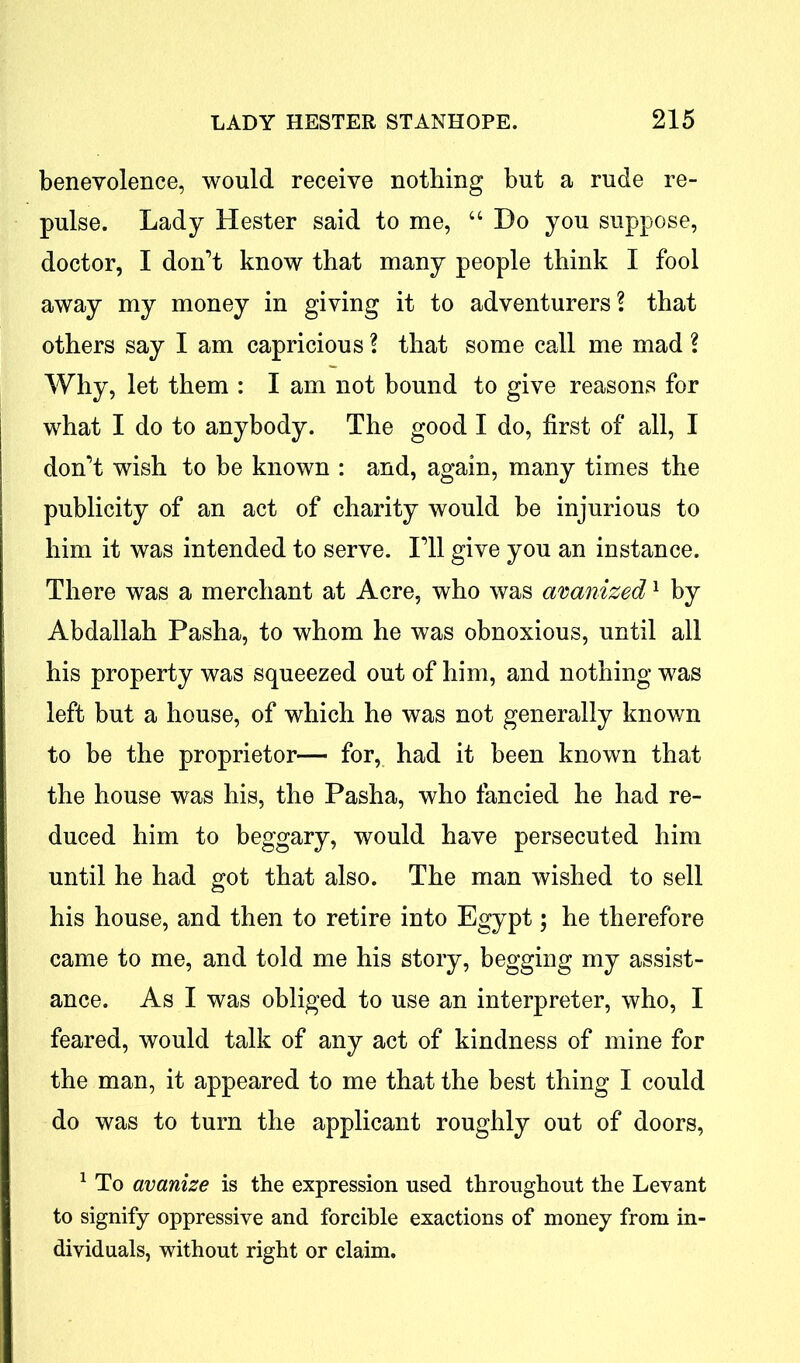 benevolence, would receive nothing but a rude re- pulse. Lady Hester said to me, “ Ho you suppose, doctor, I don’t know that many people think I fool away my money in giving it to adventurers? that others say I am capricious ? that some call me mad ? Why, let them : I am not bound to give reasons for what I do to anybody. The good I do, first of all, I don’t wish to be known : and, again, many times the publicity of an act of charity would be injurious to him it was intended to serve. I’ll give you an instance. There was a merchant at Acre, who was avanized1 by Abdallah Pasha, to whom he was obnoxious, until all his property was squeezed out of him, and nothing was left but a house, of which he was not generally known to be the proprietor— for, had it been known that the house was his, the Pasha, who fancied he had re- duced him to beggary, would have persecuted him until he had got that also. The man wished to sell his house, and then to retire into Egypt; he therefore came to me, and told me his story, begging my assist- ance. As I was obliged to use an interpreter, who, I feared, would talk of any act of kindness of mine for the man, it appeared to me that the best thing I could do was to turn the applicant roughly out of doors, 1 To avanize is the expression used throughout the Levant to signify oppressive and forcible exactions of money from in- dividuals, without right or claim.