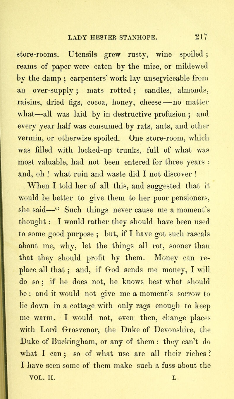 store-rooms. Utensils grew rusty, wine spoiled; reams of paper were eaten by the mice, or mildewed by the damp 5 carpenters’ work lay unserviceable from an over-supply ; mats rotted; candles, almonds, raisins, dried figs, cocoa, honey, cheese — no matter what—all was laid by in destructive profusion ; and every year half was consumed by rats, ants, and other vermin, or otherwise spoiled. One store-room, which was filled with locked-up trunks, full of what was most valuable, had not been entered for three years : and, oh ! what ruin and waste did I not discover ! When I told her of all this, and suggested that it would be better to give them to her poor pensioners, she said—“ Such things never cause me a moment's thought: I would rather they should have been used to some good purpose ; but, if I have got such rascals about me, why, let the things all rot, sooner than that they should profit by them. Money can re- place all that; and, if God sends me money, I will do so; if he does not, he knows best what should be : and it would not give me a moment’s sorrow to lie down in a cottage with only rags enough to keep me warm. I would not, even then, change places with Lord Grosvenor, the Duke of Devonshire, the Duke of Buckingham, or any of them : they can’t do what I can; so of what use are all their riches ? I have seen some of them make such a fuss about the VOL. II. L