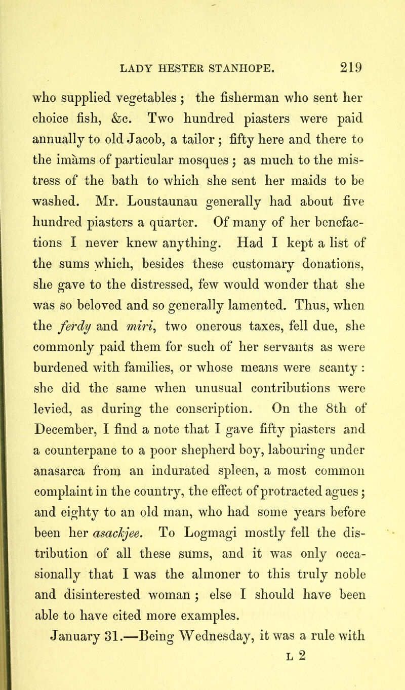 who supplied vegetables ; the fisherman who sent her choice fish, &c. Two hundred piasters were paid annually to old Jacob, a tailor; fifty here and there to the imams of particular mosques ; as much to the mis- tress of the bath to which she sent her maids to be washed. Mr. Loustaunau generally had about five hundred piasters a quarter. Of many of her benefac- tions I never knew anything. Had I kept a list of the sums which, besides these customary donations, she gave to the distressed, few would wonder that she was so beloved and so generally lamented. Thus, when the ferdy and miri, two onerous taxes, fell due, she commonly paid them for such of her servants as were burdened with families, or whose means were scanty : she did the same when unusual contributions were levied, as during the conscription. On the 8th of December, I find a note that I gave fifty piasters and a counterpane to a poor shepherd boy, labouring under anasarca from an indurated spleen, a most common complaint in the country, the effect of protracted agues; and eighty to an old man, who had some years before been her asachjee. To Logmagi mostly fell the dis- tribution of all these sums, and it was only occa- sionally that I was the almoner to this truly noble and disinterested woman ; else I should have been able to have cited more examples. January 31.—Being Wednesday, it was a rule with L 2