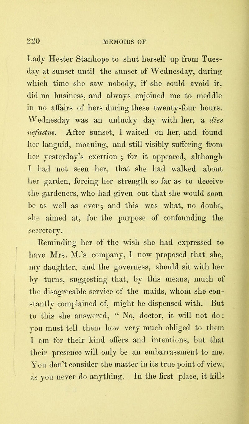 Lady Hester Stanhope to shut herself up from Tues- day at sunset until the sunset of Wednesday, during which time she saw nobody, if she could avoid it, did no business, and always enjoined me to meddle in no affairs of hers during these twenty-four hours. Wednesday was an unlucky day with her, a dies nefastus. After sunset, I waited on her, and found her languid, moaning, and still visibly suffering from her yesterday’s exertion ; for it appeared, although I had not seen her, that she had walked about her garden, forcing her strength so far as to deceive the gardeners, who had given out that she would soon be as well as ever; and this was what, no doubt, she aimed at, for the purpose of confounding the secretary. Reminding her of the wish she had expressed to have Mrs. M.’s company, I now proposed that she, my daughter, and the governess, should sit with her by turns, suggesting that, by this means, much of the disagreeable service of the maids, whom she con- stantly complained of, might be dispensed with. But to this she answered, “ No, doctor, it will not do: you must tell them how very much obliged to them I am for their kind offers and intentions, but that their presence will only be an embarrassment to me. You don’t consider the matter in its true point of view, as you never do anything. In the first place, it kills