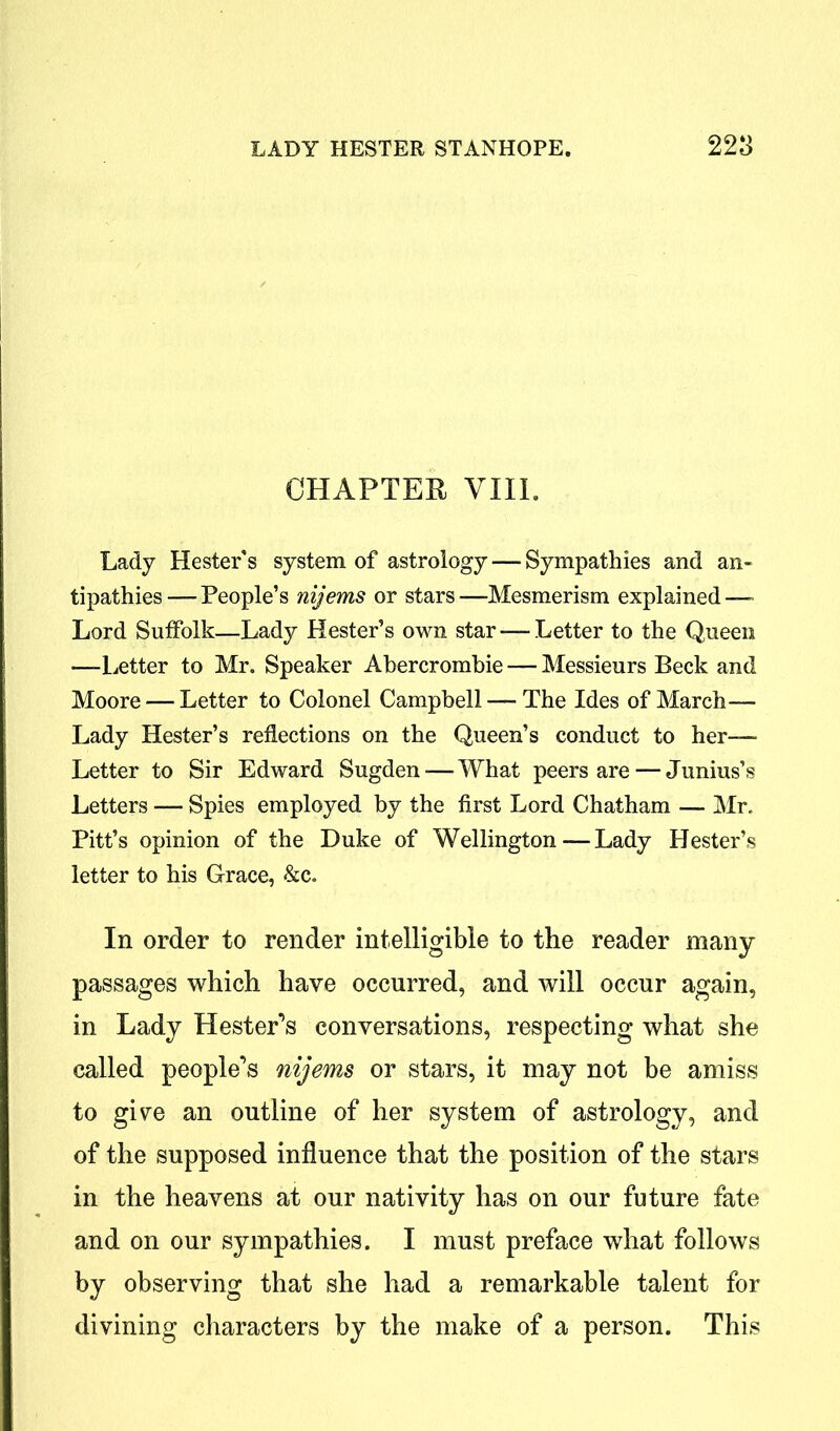 CHAPTER VIIL Lady Hester's system of astrology — Sympathies and an- tipathies — People’s nijems or stars —Mesmerism explained — Lord Suffolk—Lady Hester’s own star — Letter to the Queen —Letter to Mr. Speaker Abercrombie — Messieurs Beck and Moore — Letter to Colonel Campbell — The Ides of March— Lady Hester’s reflections on the Queen’s conduct to her— Letter to Sir Edward Sugden — What peers are — Junius’s Letters — Spies employed by the first Lord Chatham — Mr. Pitt’s opinion of the Duke of Wellington—Lady Hester’s letter to his Grace, &c. In order to render intelligible to the reader many passages which have occurred, and will occur again, in Lady Hester’s conversations, respecting what she called people’s nijems or stars, it may not be amiss to give an outline of her system of astrology, and of the supposed influence that the position of the stars in the heavens at our nativity has on our future fate and on our sympathies. I must preface what follows by observing that she had a remarkable talent for divining characters by the make of a person. This