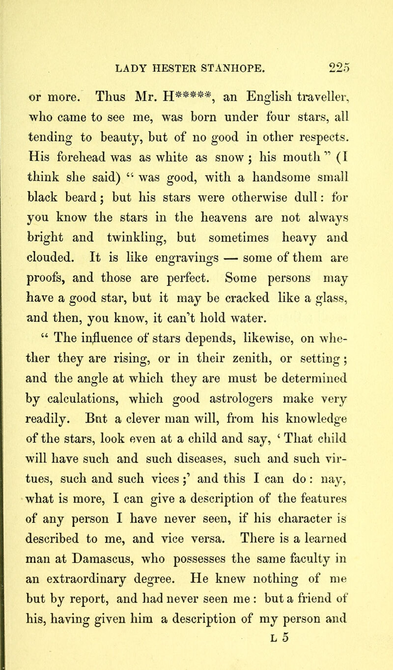 or more. Thus Mr. H*****, an English traveller, who came to see me, was born under four stars, all tending to beauty, but of no good in other respects. His forehead was as white as snow \ his mouth ” (I think she said) “ was good, with a handsome small black beard; but his stars were otherwise dull: for you know the stars in the heavens are not always bright and twinkling, but sometimes heavy and clouded. It is like engravings — some of them are proofs, and those are perfect. Some persons may have a good star, but it may be cracked like a glass, and then, you know, it can’t hold water. “ The influence of stars depends, likewise, on whe- ther they are rising, or in their zenith, or setting; and the angle at which they are must be determined by calculations, which good astrologers make very readily. But a clever man will, from his knowledge of the stars, look even at a child and say, 4 That child will have such and such diseases, such and such vir- tues, such and such vices and this I can do : nay, what is more, I can give a description of the features of any person I have never seen, if his character is described to me, and vice versa. There is a learned man at Damascus, who possesses the same faculty in an extraordinary degree. He knew nothing of me but by report, and had never seen me : but a friend of his, having given him a description of my person and L 5