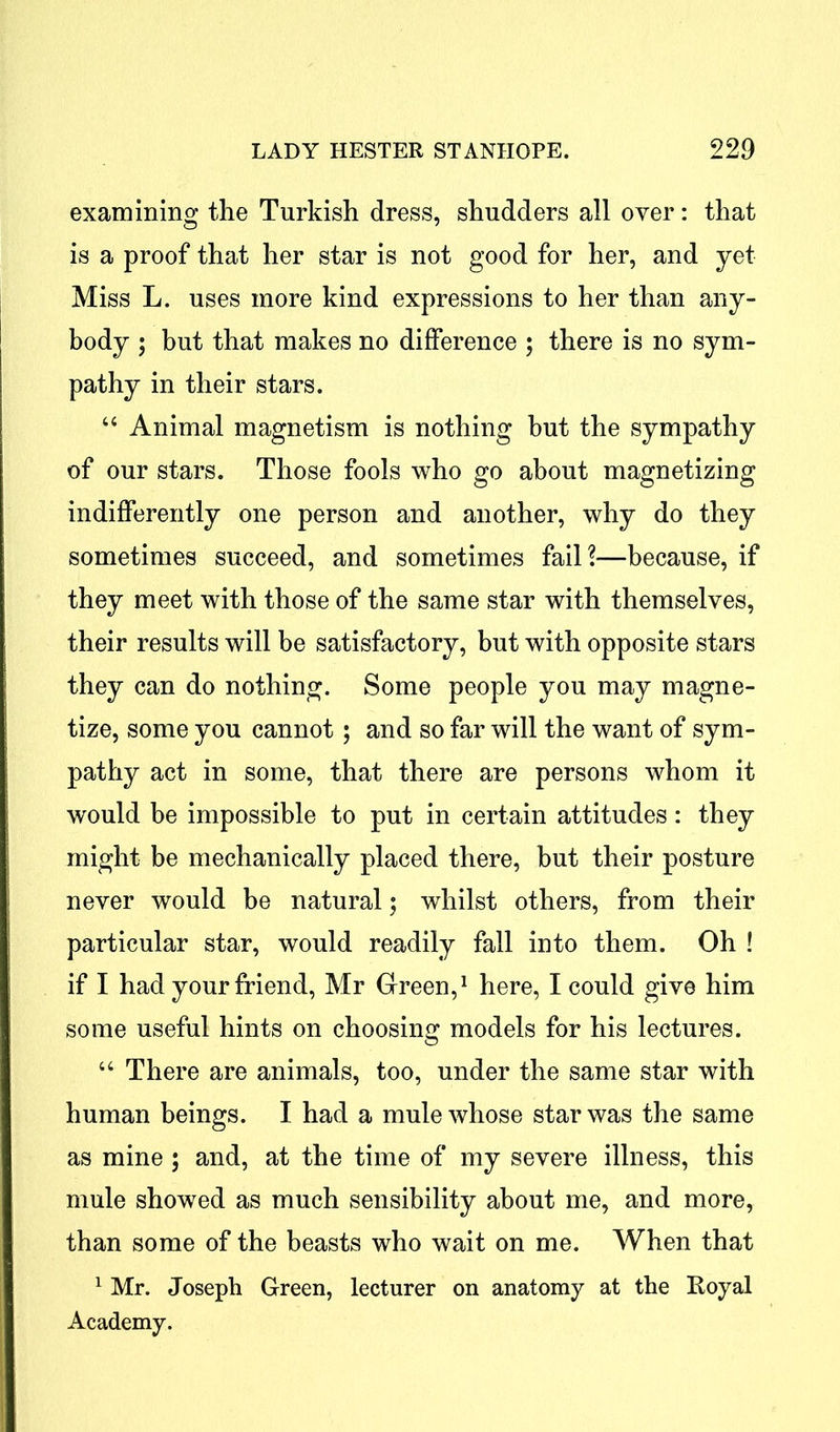 examining the Turkish dress, shudders all over: that is a proof that her star is not good for her, and yet Miss L. uses more kind expressions to her than any- body \ but that makes no difference ; there is no sym- pathy in their stars. “ Animal magnetism is nothing but the sympathy of our stars. Those fools who go about magnetizing indifferently one person and another, why do they sometimes succeed, and sometimes fail?—because, if they meet with those of the same star with themselves, their results will be satisfactory, but with opposite stars they can do nothing. Some people you may magne- tize, some you cannot; and so far will the want of sym- pathy act in some, that there are persons whom it would be impossible to put in certain attitudes: they might be mechanically placed there, but their posture never would be natural; whilst others, from their particular star, would readily fall into them. Oh ! if I had your friend, Mr Green,1 here, I could give him some useful hints on choosing models for his lectures. “ There are animals, too, under the same star with human beings. I had a mule whose star was the same as mine ; and, at the time of my severe illness, this mule showed as much sensibility about me, and more, than some of the beasts who wait on me. When that 1 Mr. Joseph Green, lecturer on anatomy at the Royal Academy.