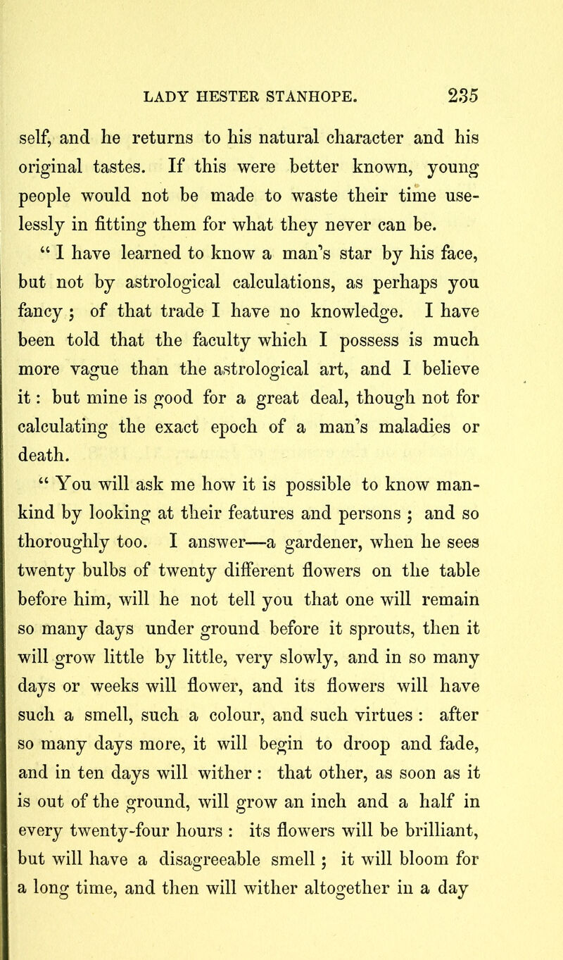 self, and he returns to his natural character and his original tastes. If this were better known, young people would not be made to waste their time use- lessly in fitting them for what they never can be. “ I have learned to know a man’s star by his face, but not by astrological calculations, as perhaps you fancy ; of that trade I have no knowledge. I have been told that the faculty which I possess is much more vague than the astrological art, and I believe it: but mine is good for a great deal, though not for calculating the exact epoch of a man’s maladies or death. “ You will ask me how it is possible to know man- kind by looking at their features and persons ; and so thoroughly too. I answer—a gardener, when he sees twenty bulbs of twenty different flowers on the table before him, will he not tell you that one will remain so many days under ground before it sprouts, then it will grow little by little, very slowly, and in so many days or weeks will flower, and its flowers will have such a smell, such a colour, and such virtues : after so many days more, it will begin to droop and fade, and in ten days will wither : that other, as soon as it is out of the ground, will grow an inch and a half in every twenty-four hours : its flowers will be brilliant, but will have a disagreeable smell; it will bloom for a long time, and then will wither altogether in a day