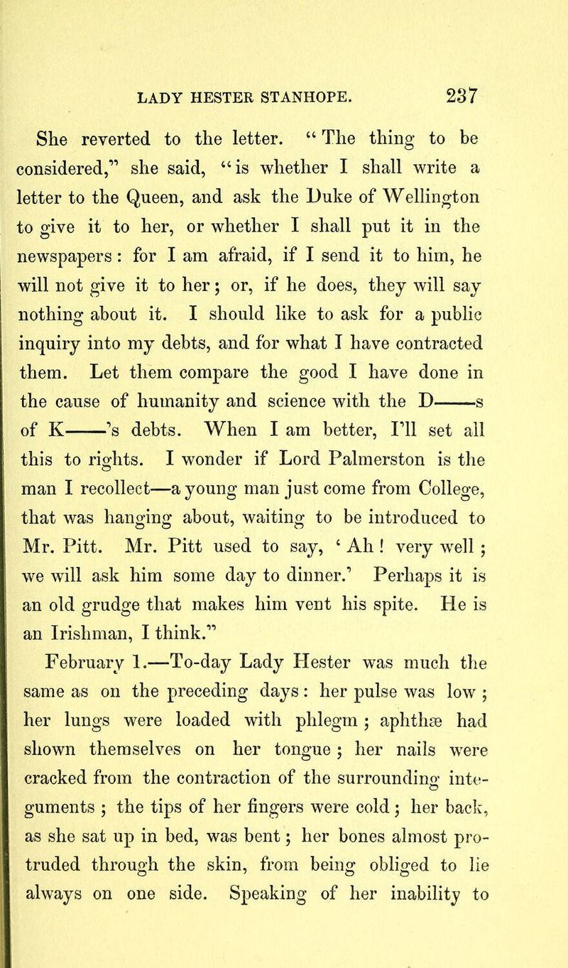 She reverted to the letter. “ The thing to be considered,” she said, “is whether I shall write a letter to the Queen, and ask the Duke of Wellington to give it to her, or whether I shall put it in the newspapers: for I am afraid, if I send it to him, he will not give it to her; or, if he does, they will say nothing about it. I should like to ask for a public inquiry into my debts, and for what I have contracted them. Let them compare the good I have done in the cause of humanity and science with the D s of K ’s debts. When I am better, I’ll set all this to rights. I wonder if Lord Palmerston is the man I recollect—a young man just come from College, that was hanging about, waiting to be introduced to Mr. Pitt. Mr. Pitt used to say, c Ah ! very well ; we will ask him some day to dinner.’ Perhaps it is an old grudge that makes him vent his spite. He is an Irishman, I think.” February 1.—-To-day Lady Hester was much the same as on the preceding days : her pulse was low ; her lungs were loaded with phlegm; aphthae had shown themselves on her tongue; her nails were cracked from the contraction of the surrounding inte- guments ; the tips of her fingers were cold; her back, as she sat up in bed, was bent; her bones almost pro- truded through the skin, from being obliged to lie always on one side. Speaking of her inability to