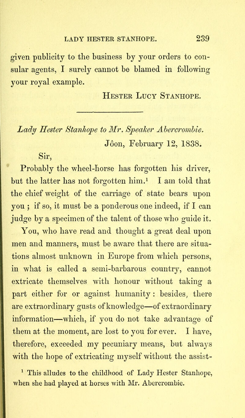 given publicity to the business by your orders to con- sular agents, I surely cannot be blamed in following your royal example. Hester Lucy Stanhope. Lady Hester Stanhope to Mr. Speaker Abercrombie. Joon, February 12, 1838. Sir, Probably the wheel-horse has forgotten his driver, but the latter has not forgotten him.1 I am told that the chief weight of the carriage of state bears upon you ; if so, it must be a ponderous one indeed, if I can judge by a specimen of the talent of those who guide it. You, who have read and thought a great deal upon men and manners, must be aware that there are situa- tions almost unknown in Europe from which persons, in what is called a semi-barbarous country, cannot extricate themselves with honour without taking a part either for or against humanity : besides, there are extraordinary gusts of knowledge—of extraordinary information-—which, if you do not take advantage of them at the moment, are lost to you for ever. I have, therefore, exceeded my pecuniary means, but always with the hope of extricating myself without the assist- 1 This alludes to the childhood of Lady Hester Stanhope, when she had played at horses with Mr. Abercrombie.