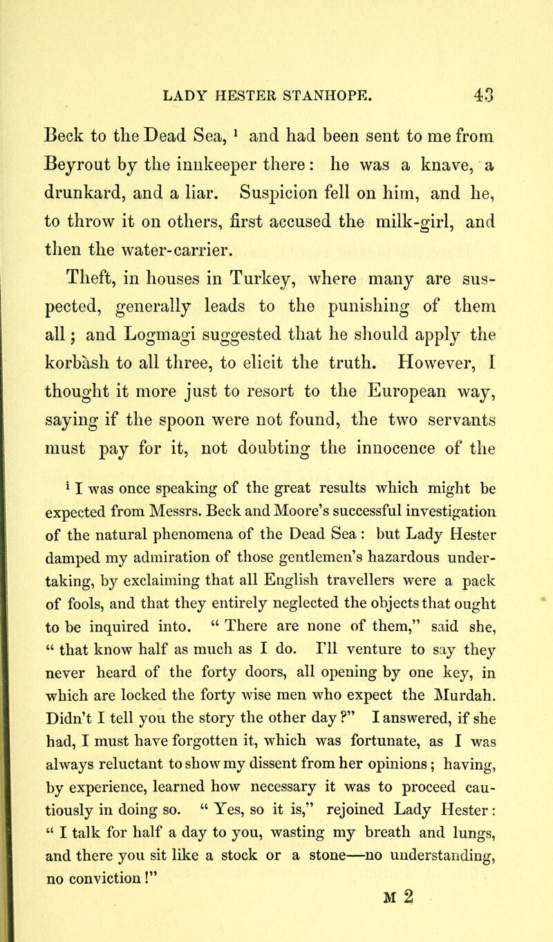 Beck to the Dead Sea, 1 and had been sent to me from Beyrout by the innkeeper there: he was a knave, a drunkard, and a liar. Suspicion fell on him, and he, to throw it on others, first accused the milk-girl, and then the water-carrier. Theft, in houses in Turkey, where many are sus- pected, generally leads to the punishing of them all; and Logmagi suggested that he should apply the korbash to all three, to elicit the truth. However, I thought it more just to resort to the European way, saying if the spoon were not found, the two servants must pay for it, not doubting the innocence of the 11 was once speaking of the great results which might be expected from Messrs. Beck and Moore’s successful investigation of the natural phenomena of the Dead Sea : but Lady Hester damped my admiration of those gentlemen’s hazardous under- taking, by exclaiming that all English travellers were a pack of fools, and that they entirely neglected the objects that ought to be inquired into. “ There are none of them,” said she, “ that know half as much as I do. I’ll venture to say they never heard of the forty doors, all opening by one key, in which are locked the forty wise men who expect the Murdah. Didn’t I tell you the story the other day ?” I answered, if she had, I must have forgotten it, which was fortunate, as I was always reluctant to show my dissent from her opinions; having, by experience, learned how necessary it was to proceed cau- tiously in doing so. “ Yes, so it is,” rejoined Lady Hester : “ I talk for half a day to you, wasting my breath and lungs, and there you sit like a stock or a stone—no understanding, no conviction!” M 2