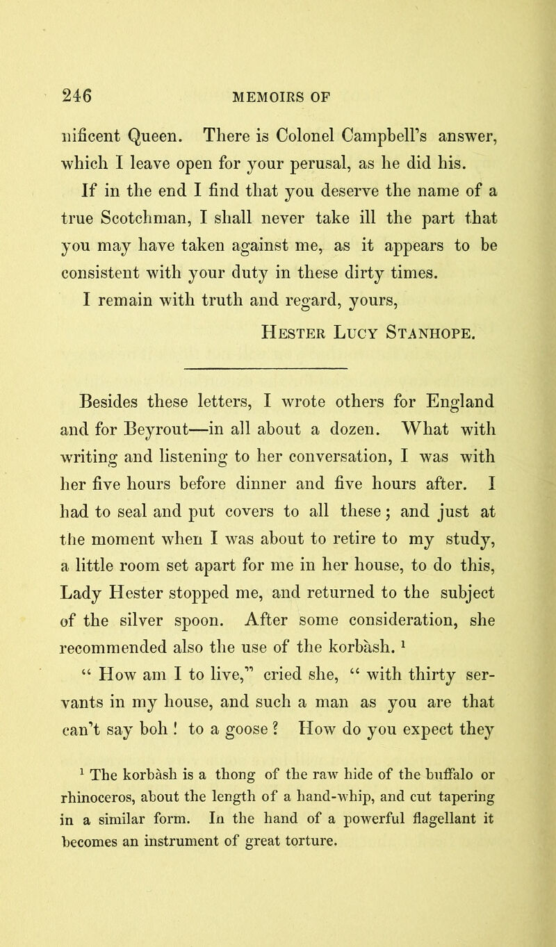 nificent Queen. There is Colonel Campbell’s answer, which I leave open for your perusal, as he did his. If in the end I find that you deserve the name of a true Scotchman, I shall never take ill the part that you may have taken against me, as it appears to be consistent with your duty in these dirty times. I remain with truth and regard, yours, Hester Lucy Stanhope. Besides these letters, I wrote others for England and for Beyrout—in all about a dozen. What with writing and listening to her conversation, I was with her five hours before dinner and five hours after. I had to seal and put covers to all these; and just at the moment when I was about to retire to my study, a little room set apart for me in her house, to do this, Lady Hester stopped me, and returned to the subject of the silver spoon. After some consideration, she recommended also the use of the korbash. 1 “How am I to live,” cried she, “ with thirty ser- vants in my house, and such a man as you are that can’t say boh ! to a goose ? How do you expect they 1 The korbash is a thong of the raw hide of the buffalo or rhinoceros, about the length of a hand-whip, and cut tapering in a similar form. In the hand of a powerful flagellant it becomes an instrument of great torture.