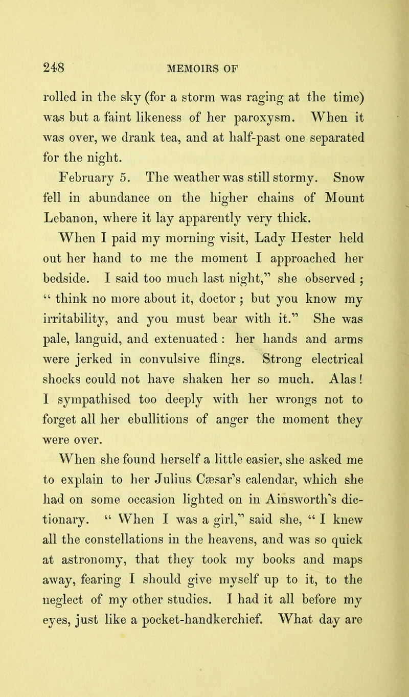 rolled in the sky (for a storm was raging at the time) was but a faint likeness of her paroxysm. When it was over, we drank tea, and at half-past one separated for the night. February 5. The weather was still stormy. Snow fell in abundance on the higher chains of Mount Lebanon, where it lay apparently very thick. When I paid my morning visit, Lady Hester held out her hand to me the moment I approached her bedside. I said too much last night,” she observed ; “ think no more about it, doctor; but you know my irritability, and you must bear with it.” She was pale, languid, and extenuated : her hands and arms were jerked in convulsive flings. Strong electrical shocks could not have shaken her so much. Alas! I sympathised too deeply with her wrongs not to forget all her ebullitions of anger the moment they were over. When she found herself a little easier, she asked me to explain to her Julius Caesar’s calendar, which she had on some occasion lighted on in Ainsworth's dic- tionary. “ When I was a girl,” said she, “ I knew all the constellations in the heavens, and was so quick at astronomy, that they took my books and maps away, fearing I should give myself up to it, to the neglect of my other studies. I had it all before my eyes, just like a pocket-handkerchief. What day are