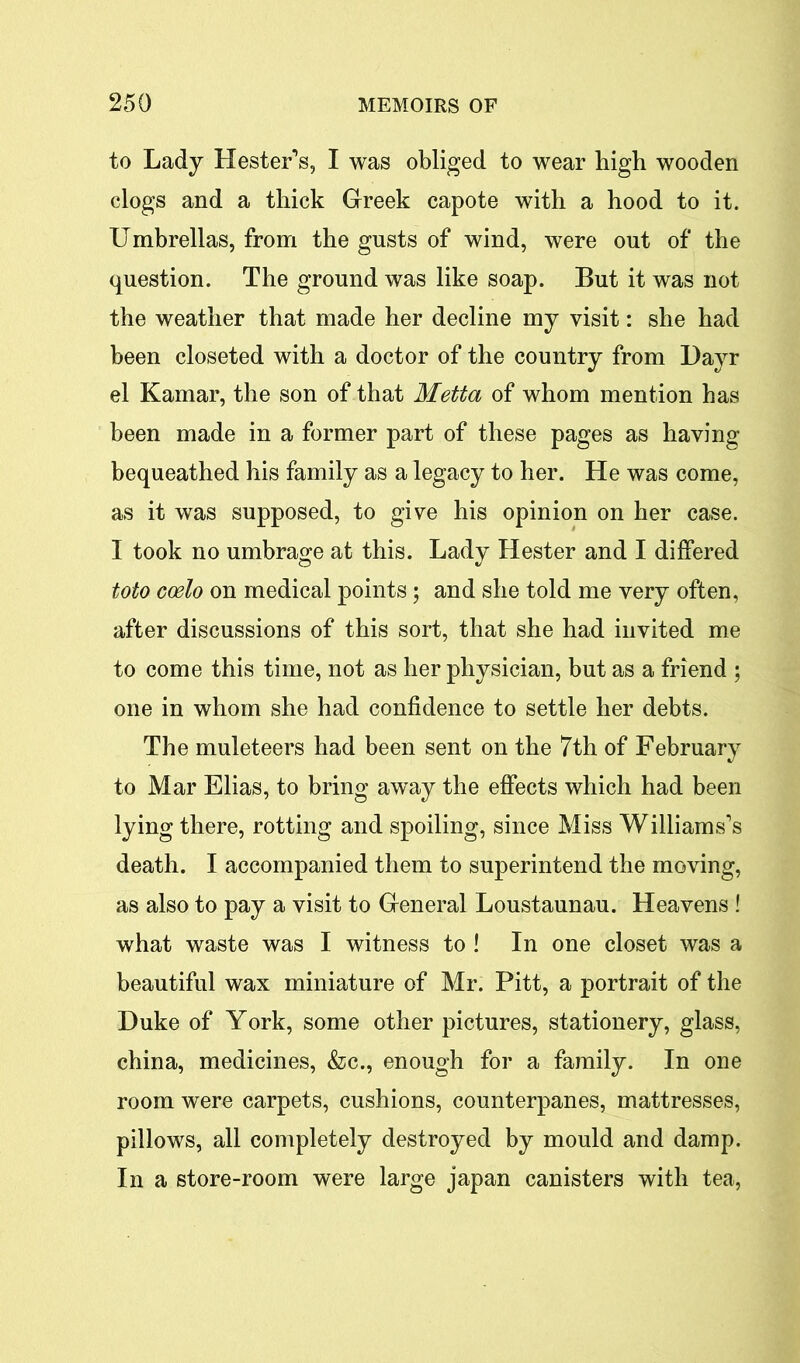 to Lady Hester’s, I was obliged to wear high wooden clogs and a thick Greek capote with a hood to it. Umbrellas, from the gusts of wind, were out of the question. The ground was like soap. But it was not the weather that made her decline my visit: she had been closeted with a doctor of the country from Dayr el Kamar, the son of that Metta of whom mention has been made in a former part of these pages as having bequeathed his family as a legacy to her. He was come, as it was supposed, to give his opinion on her case. I took no umbrage at this. Lady Hester and I differed toto coelo on medical points; and she told me very often, after discussions of this sort, that she had invited me to come this time, not as her physician, but as a friend ; one in whom she had confidence to settle her debts. The muleteers had been sent on the 7th of February to Mar Elias, to bring away the effects which had been lying there, rotting and spoiling, since Miss Williams’s death. I accompanied them to superintend the moving, as also to pay a visit to General Loustaunau. Heavens ! what waste was I witness to ! In one closet was a beautiful wax miniature of Mr. Pitt, a portrait of the Duke of York, some other pictures, stationery, glass, china, medicines, &c., enough for a family. In one room were carpets, cushions, counterpanes, mattresses, pillows, all completely destroyed by mould and damp. In a store-room were large japan canisters with tea,