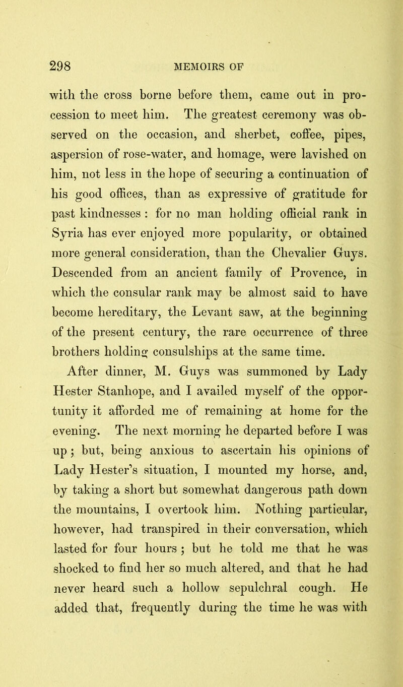 with the cross borne before them, came out in pro- cession to meet him. The greatest ceremony was ob- served on the occasion, and sherbet, coffee, pipes, aspersion of rose-water, and homage, were lavished on him, not less in the hope of securing a continuation of his good offices, than as expressive of gratitude for past kindnesses : for no man holding official rank in Syria has ever enjoyed more popularity, or obtained more general consideration, than the Chevalier Guys. Descended from an ancient family of Provence, in which the consular rank may be almost said to have become hereditary, the Levant saw, at the beginning of the present century, the rare occurrence of three brothers holding consulships at the same time. After dinner, M. Guys was summoned by Lady Hester Stanhope, and I availed myself of the oppor- tunity it afforded me of remaining at home for the evening. The next morning he departed before I was up ; but, being anxious to ascertain his opinions of Lady Hester’s situation, I mounted my horse, and, by taking a short but somewhat dangerous path down the mountains, I overtook him. Nothing particular, however, had transpired in their conversation, which lasted for four hours ; but he told me that he was shocked to find her so much altered, and that he had never heard such a hollow sepulchral cough. He added that, frequently during the time he was with